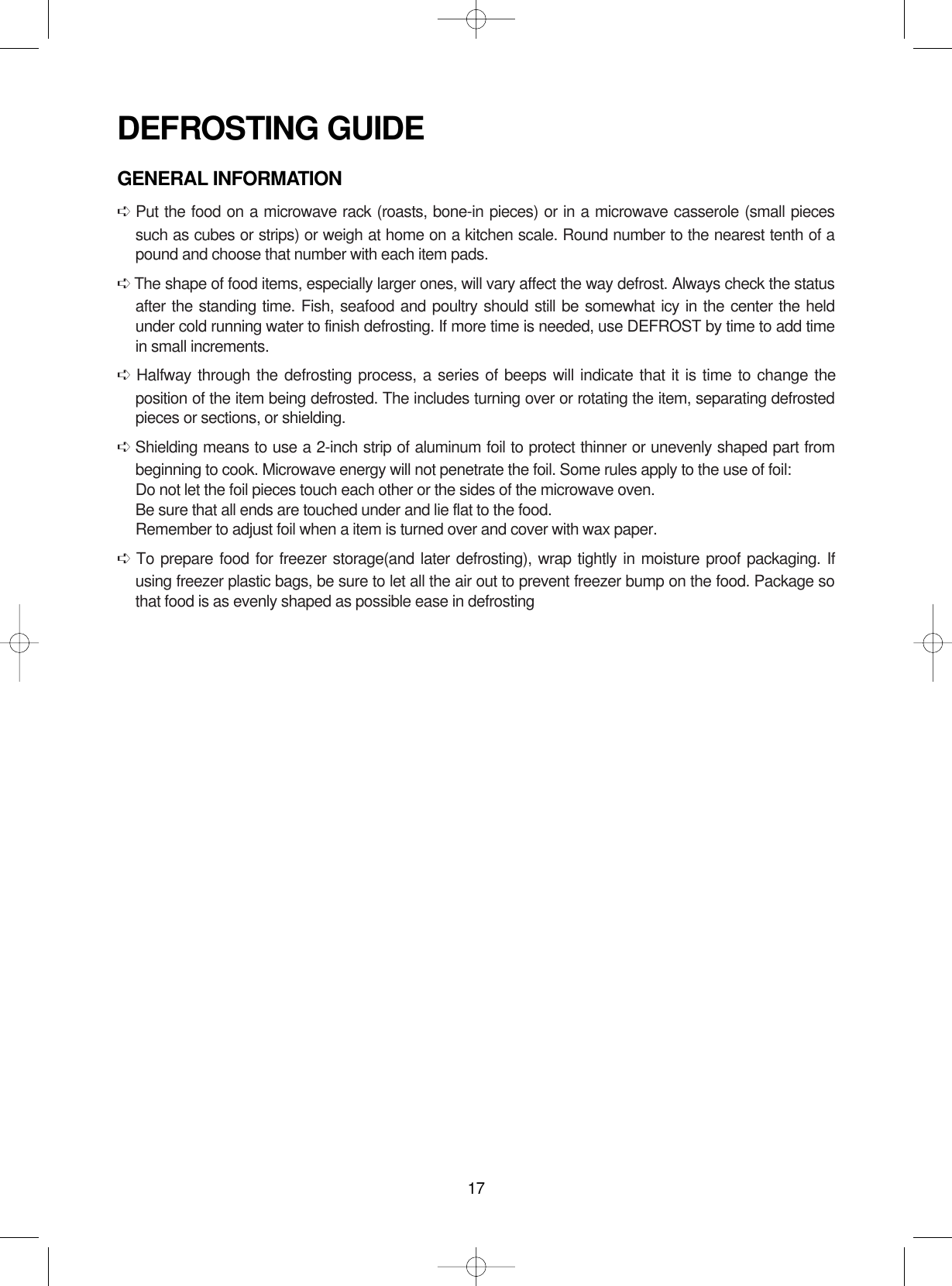 17DEFROSTING GUIDEGENERAL INFORMATION➪Put the food on a microwave rack (roasts, bone-in pieces) or in a microwave casserole (small piecessuch as cubes or strips) or weigh at home on a kitchen scale. Round number to the nearest tenth of apound and choose that number with each item pads.➪The shape of food items, especially larger ones, will vary affect the way defrost. Always check the statusafter the standing time. Fish, seafood and poultry should still be somewhat icy in the center the heldunder cold running water to finish defrosting. If more time is needed, use DEFROST by time to add timein small increments.➪Halfway through the defrosting process, a series of beeps will indicate that it is time to change theposition of the item being defrosted. The includes turning over or rotating the item, separating defrostedpieces or sections, or shielding.➪Shielding means to use a 2-inch strip of aluminum foil to protect thinner or unevenly shaped part frombeginning to cook. Microwave energy will not penetrate the foil. Some rules apply to the use of foil:Do not let the foil pieces touch each other or the sides of the microwave oven.Be sure that all ends are touched under and lie flat to the food.Remember to adjust foil when a item is turned over and cover with wax paper.➪To prepare food for freezer storage(and later defrosting), wrap tightly in moisture proof packaging. Ifusing freezer plastic bags, be sure to let all the air out to prevent freezer bump on the food. Package sothat food is as evenly shaped as possible ease in defrosting