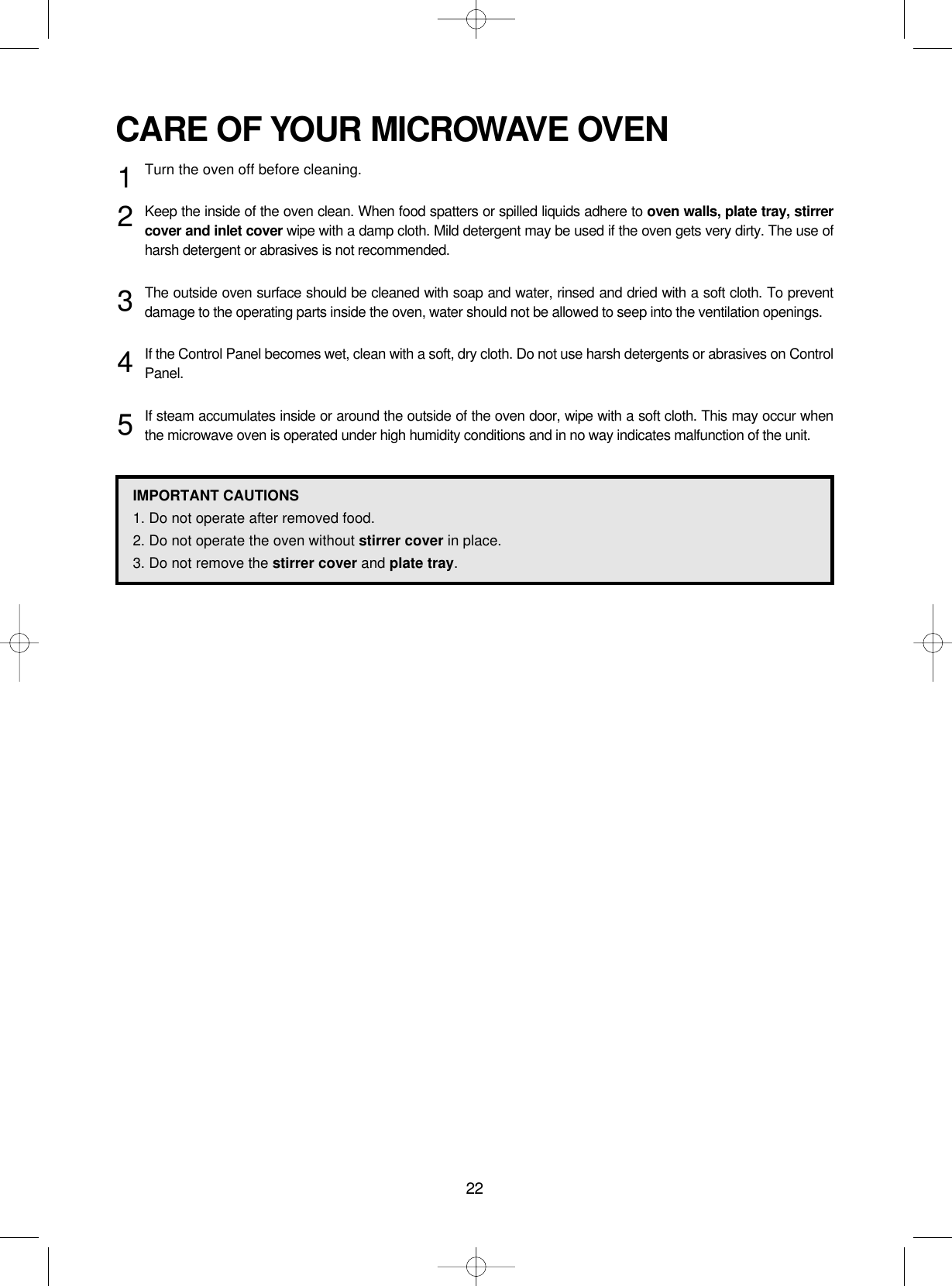 22CARE OF YOUR MICROWAVE OVENTurn the oven off before cleaning.Keep the inside of the oven clean. When food spatters or spilled liquids adhere to oven walls, plate tray, stirrercover and inlet cover wipe with a damp cloth. Mild detergent may be used if the oven gets very dirty. The use ofharsh detergent or abrasives is not recommended.The outside oven surface should be cleaned with soap and water, rinsed and dried with a soft cloth. To preventdamage to the operating parts inside the oven, water should not be allowed to seep into the ventilation openings.If the Control Panel becomes wet, clean with a soft, dry cloth. Do not use harsh detergents or abrasives on ControlPanel.If steam accumulates inside or around the outside of the oven door, wipe with a soft cloth. This may occur whenthe microwave oven is operated under high humidity conditions and in no way indicates malfunction of the unit.12345IMPORTANT CAUTIONS1. Do not operate after removed food.2. Do not operate the oven without stirrer cover in place.3. Do not remove the stirrer cover and plate tray.