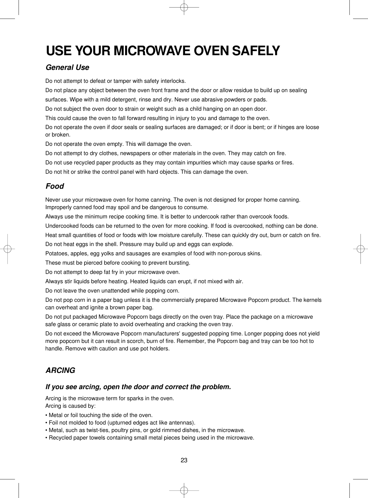 23USE YOUR MICROWAVE OVEN SAFELYGeneral UseDo not attempt to defeat or tamper with safety interlocks.Do not place any object between the oven front frame and the door or allow residue to build up on sealing surfaces. Wipe with a mild detergent, rinse and dry. Never use abrasive powders or pads.Do not subject the oven door to strain or weight such as a child hanging on an open door.This could cause the oven to fall forward resulting in injury to you and damage to the oven.Do not operate the oven if door seals or sealing surfaces are damaged; or if door is bent; or if hinges are looseor broken.Do not operate the oven empty. This will damage the oven.Do not attempt to dry clothes, newspapers or other materials in the oven. They may catch on fire.Do not use recycled paper products as they may contain impurities which may cause sparks or fires.Do not hit or strike the control panel with hard objects. This can damage the oven.FoodNever use your microwave oven for home canning. The oven is not designed for proper home canning.Improperly canned food may spoil and be dangerous to consume.Always use the minimum recipe cooking time. It is better to undercook rather than overcook foods. Undercooked foods can be returned to the oven for more cooking. If food is overcooked, nothing can be done.Heat small quantities of food or foods with low moisture carefully. These can quickly dry out, burn or catch on fire.Do not heat eggs in the shell. Pressure may build up and eggs can explode.Potatoes, apples, egg yolks and sausages are examples of food with non-porous skins.These must be pierced before cooking to prevent bursting.Do not attempt to deep fat fry in your microwave oven.Always stir liquids before heating. Heated liquids can erupt, if not mixed with air.Do not leave the oven unattended while popping corn.Do not pop corn in a paper bag unless it is the commercially prepared Microwave Popcorn product. The kernelscan overheat and ignite a brown paper bag.Do not put packaged Microwave Popcorn bags directly on the oven tray. Place the package on a microwavesafe glass or ceramic plate to avoid overheating and cracking the oven tray.Do not exceed the Microwave Popcorn manufacturers&apos; suggested popping time. Longer popping does not yieldmore popcorn but it can result in scorch, burn of fire. Remember, the Popcorn bag and tray can be too hot tohandle. Remove with caution and use pot holders.ARCINGIf you see arcing, open the door and correct the problem.Arcing is the microwave term for sparks in the oven.Arcing is caused by:• Metal or foil touching the side of the oven.• Foil not molded to food (upturned edges act like antennas).• Metal, such as twist-ties, poultry pins, or gold rimmed dishes, in the microwave.• Recycled paper towels containing small metal pieces being used in the microwave.