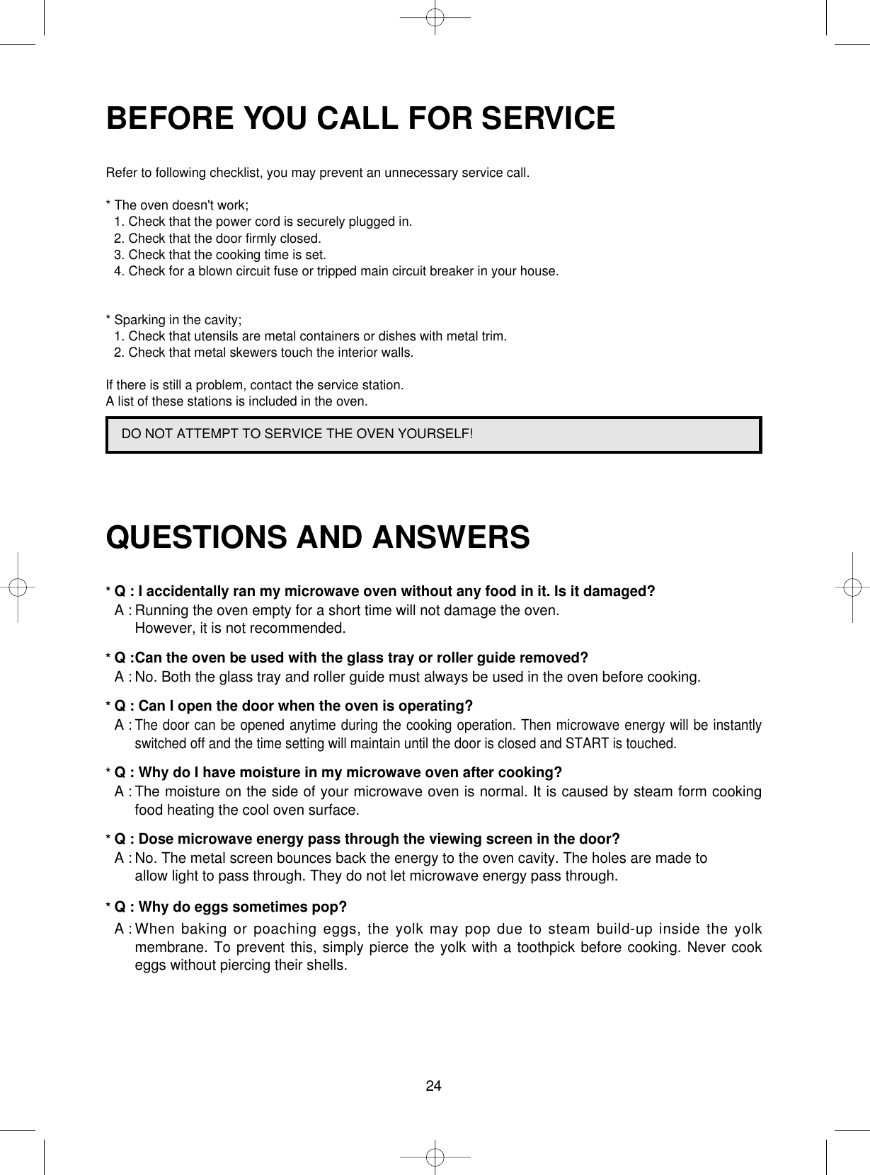 24BEFORE YOU CALL FOR SERVICERefer to following checklist, you may prevent an unnecessary service call.* The oven doesn&apos;t work;1. Check that the power cord is securely plugged in.2. Check that the door firmly closed.3. Check that the cooking time is set.4. Check for a blown circuit fuse or tripped main circuit breaker in your house.* Sparking in the cavity;1. Check that utensils are metal containers or dishes with metal trim.2. Check that metal skewers touch the interior walls.If there is still a problem, contact the service station.A list of these stations is included in the oven.QUESTIONS AND ANSWERS* Q : I accidentally ran my microwave oven without any food in it. Is it damaged?* A : Running the oven empty for a short time will not damage the oven. However, it is not recommended.* Q :Can the oven be used with the glass tray or roller guide removed?* A : No. Both the glass tray and roller guide must always be used in the oven before cooking.* Q : Can I open the door when the oven is operating?* A :The door can be opened anytime during the cooking operation. Then microwave energy will be instantlyswitched off and the time setting will maintain until the door is closed and START is touched.* Q : Why do I have moisture in my microwave oven after cooking?* A : The moisture on the side of your microwave oven is normal. It is caused by steam form cookingfood heating the cool oven surface.* Q : Dose microwave energy pass through the viewing screen in the door?* A : No. The metal screen bounces back the energy to the oven cavity. The holes are made to allow light to pass through. They do not let microwave energy pass through.* Q : Why do eggs sometimes pop?* A : When baking or poaching eggs, the yolk may pop due to steam build-up inside the yolkmembrane. To prevent this, simply pierce the yolk with a toothpick before cooking. Never cookeggs without piercing their shells.DO NOT ATTEMPT TO SERVICE THE OVEN YOURSELF!