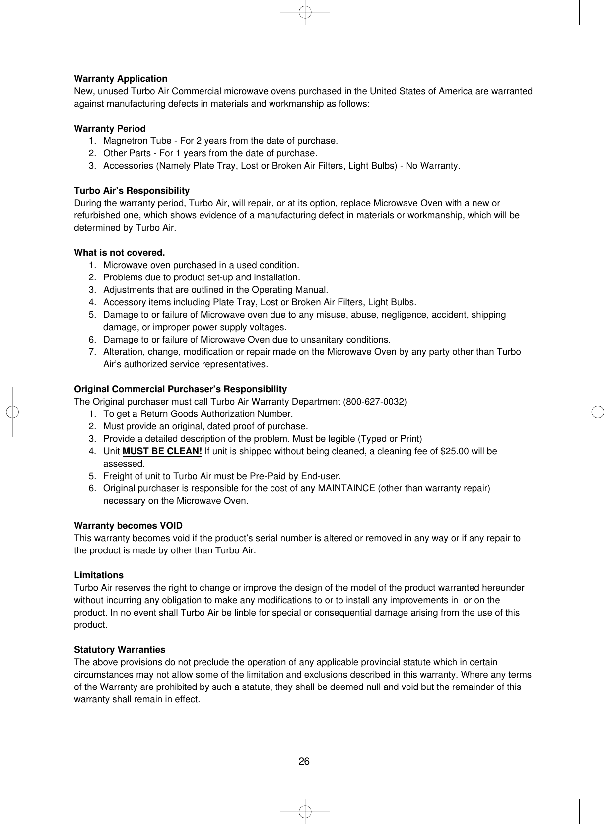 26Warranty ApplicationNew, unused Turbo Air Commercial microwave ovens purchased in the United States of America are warrantedagainst manufacturing defects in materials and workmanship as follows:Warranty Period1. Magnetron Tube - For 2 years from the date of purchase.2. Other Parts - For 1 years from the date of purchase.3. Accessories (Namely Plate Tray, Lost or Broken Air Filters, Light Bulbs) - No Warranty.Turbo Air’s ResponsibilityDuring the warranty period, Turbo Air, will repair, or at its option, replace Microwave Oven with a new orrefurbished one, which shows evidence of a manufacturing defect in materials or workmanship, which will bedetermined by Turbo Air.What is not covered.1. Microwave oven purchased in a used condition.2. Problems due to product set-up and installation.3. Adjustments that are outlined in the Operating Manual.4. Accessory items including Plate Tray, Lost or Broken Air Filters, Light Bulbs.5. Damage to or failure of Microwave oven due to any misuse, abuse, negligence, accident, shippingdamage, or improper power supply voltages.6. Damage to or failure of Microwave Oven due to unsanitary conditions.7. Alteration, change, modification or repair made on the Microwave Oven by any party other than TurboAir’s authorized service representatives.Original Commercial Purchaser’s ResponsibilityThe Original purchaser must call Turbo Air Warranty Department (800-627-0032)1. To get a Return Goods Authorization Number.2. Must provide an original, dated proof of purchase.3. Provide a detailed description of the problem. Must be legible (Typed or Print)4. Unit MUST BE CLEAN! If unit is shipped without being cleaned, a cleaning fee of $25.00 will beassessed.5. Freight of unit to Turbo Air must be Pre-Paid by End-user.6. Original purchaser is responsible for the cost of any MAINTAINCE (other than warranty repair)necessary on the Microwave Oven.Warranty becomes VOIDThis warranty becomes void if the product’s serial number is altered or removed in any way or if any repair tothe product is made by other than Turbo Air.LimitationsTurbo Air reserves the right to change or improve the design of the model of the product warranted hereunderwithout incurring any obligation to make any modifications to or to install any improvements in  or on theproduct. In no event shall Turbo Air be linble for special or consequential damage arising from the use of thisproduct.Statutory WarrantiesThe above provisions do not preclude the operation of any applicable provincial statute which in certaincircumstances may not allow some of the limitation and exclusions described in this warranty. Where any termsof the Warranty are prohibited by such a statute, they shall be deemed null and void but the remainder of thiswarranty shall remain in effect.
