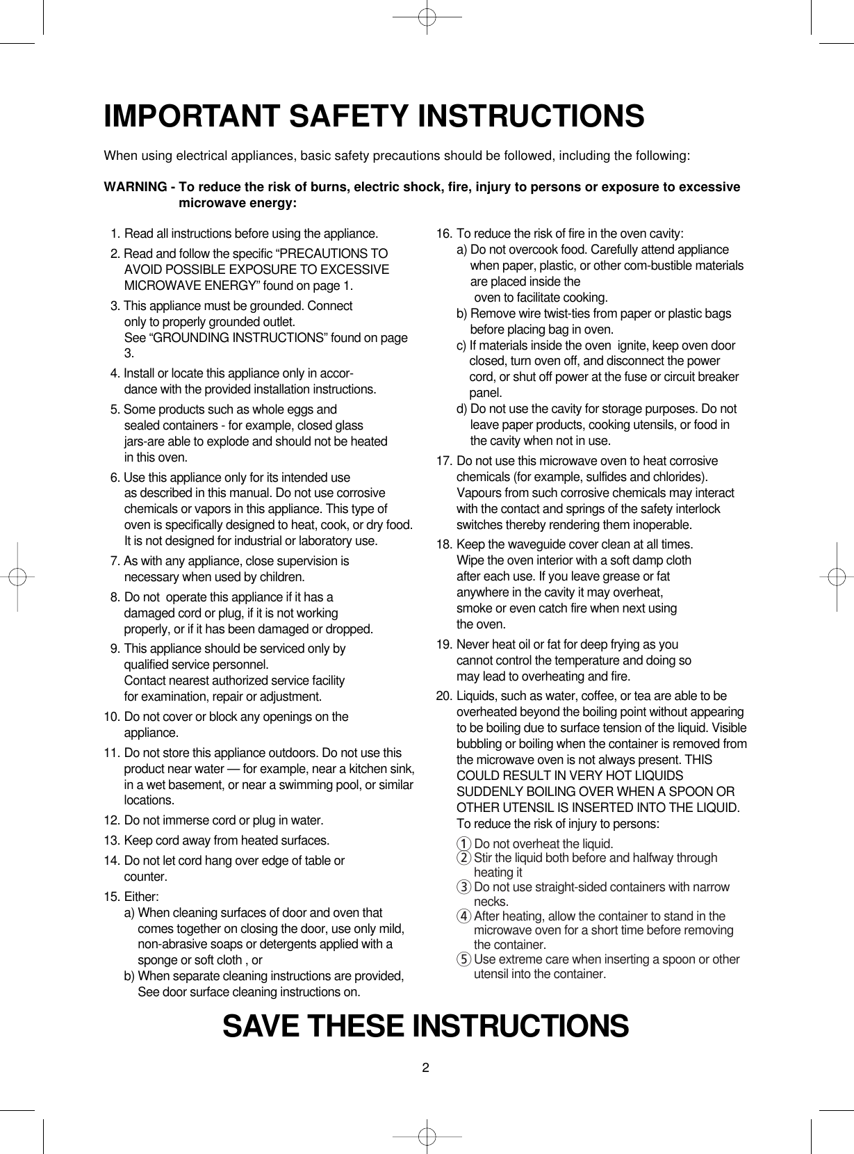 2IMPORTANT SAFETY INSTRUCTIONSWhen using electrical appliances, basic safety precautions should be followed, including the following:WARNING - To reduce the risk of burns, electric shock, fire, injury to persons or exposure to excessivemicrowave energy:SAVE THESE INSTRUCTIONS11. Read all instructions before using the appliance.12. Read and follow the specific “PRECAUTIONS TOAVOID POSSIBLE EXPOSURE TO EXCESSIVEMICROWAVE ENERGY” found on page 1.13. This appliance must be grounded. Connect only to properly grounded outlet. See “GROUNDING INSTRUCTIONS” found on page3.14. Install or locate this appliance only in accor-dance with the provided installation instructions.15. Some products such as whole eggs and sealed containers - for example, closed glassjars-are able to explode and should not be heated in this oven.16. Use this appliance only for its intended use as described in this manual. Do not use corrosivechemicals or vapors in this appliance. This type ofoven is specifically designed to heat, cook, or dry food.It is not designed for industrial or laboratory use.17. As with any appliance, close supervision isnecessary when used by children.18. Do not  operate this appliance if it has adamaged cord or plug, if it is not workingproperly, or if it has been damaged or dropped.19. This appliance should be serviced only byqualified service personnel. Contact nearest authorized service facility for examination, repair or adjustment.10. Do not cover or block any openings on the       appliance. 11. Do not store this appliance outdoors. Do not use thisproduct near water — for example, near a kitchen sink,in a wet basement, or near a swimming pool, or similarlocations.12. Do not immerse cord or plug in water.13. Keep cord away from heated surfaces.14. Do not let cord hang over edge of table orcounter.15. Either:a) When cleaning surfaces of door and oven thatcomes together on closing the door, use only mild,non-abrasive soaps or detergents applied with asponge or soft cloth , orb) When separate cleaning instructions are provided,See door surface cleaning instructions on.16. To reduce the risk of fire in the oven cavity:a) Do not overcook food. Carefully attend appliancewhen paper, plastic, or other com-bustible materialsare placed inside theoven to facilitate cooking.b) Remove wire twist-ties from paper or plastic bagsbefore placing bag in oven.c) If materials inside the oven  ignite, keep oven doorclosed, turn oven off, and disconnect the powercord, or shut off power at the fuse or circuit breakerpanel.d) Do not use the cavity for storage purposes. Do notleave paper products, cooking utensils, or food inthe cavity when not in use.17. Do not use this microwave oven to heat corrosivechemicals (for example, sulfides and chlorides).Vapours from such corrosive chemicals may interactwith the contact and springs of the safety interlockswitches thereby rendering them inoperable.18. Keep the waveguide cover clean at all times.Wipe the oven interior with a soft damp clothafter each use. If you leave grease or fatanywhere in the cavity it may overheat, smoke or even catch fire when next usingthe oven.19. Never heat oil or fat for deep frying as youcannot control the temperature and doing somay lead to overheating and fire.20. Liquids, such as water, coffee, or tea are able to beoverheated beyond the boiling point without appearingto be boiling due to surface tension of the liquid. Visiblebubbling or boiling when the container is removed fromthe microwave oven is not always present. THISCOULD RESULT IN VERY HOT LIQUIDSSUDDENLY BOILING OVER WHEN A SPOON OROTHER UTENSIL IS INSERTED INTO THE LIQUID.To reduce the risk of injury to persons:1Do not overheat the liquid.2Stir the liquid both before and halfway throughheating it3Do not use straight-sided containers with narrownecks.4After heating, allow the container to stand in themicrowave oven for a short time before removingthe container.5Use extreme care when inserting a spoon or otherutensil into the container.