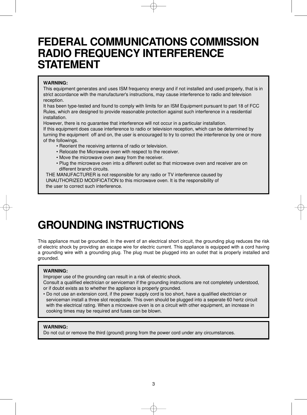 3FEDERAL COMMUNICATIONS COMMISSION RADIO FREQUENCY INTERFERENCESTATEMENTWARNING:This equipment generates and uses ISM frequency energy and if not installed and used properly, that is instrict accordance with the manufacturer&apos;s instructions, may cause interference to radio and televisionreception. It has been type-tested and found to comply with limits for an ISM Equipment pursuant to part 18 of FCCRules, which are designed to provide reasonable protection against such interference in a residentialinstallation.However, there is no guarantee that interference will not occur in a particular installation. If this equipment does cause interference to radio or television reception, which can be determined byturning the equipment  off and on, the user is encouraged to try to correct the interference by one or moreof the followings.• Reorient the receiving antenna of radio or television.• Relocate the Microwave oven with respect to the receiver.• Move the microwave oven away from the receiver.• Plug the microwave oven into a different outlet so that microwave oven and receiver are ondifferent branch circuits. THE MANUFACTURER is not responsible for any radio or TV interference caused by UNAUTHORIZED MODIFICATION to this microwave oven. It is the responsibility of the user to correct such interference.GROUNDING INSTRUCTIONSThis appliance must be grounded. In the event of an electrical short circuit, the grounding plug reduces the riskof electric shock by providing an escape wire for electric current. This appliance is equipped with a cord havinga grounding wire with a grounding plug. The plug must be plugged into an outlet that is properly installed andgrounded.WARNING:Improper use of the grounding can result in a risk of electric shock.Consult a qualified electrician or serviceman if the grounding instructions are not completely understood,or if doubt exists as to whether the appliance is properly grounded.• Do not use an extension cord, if the power supply cord is too short, have a qualified electrician orserviceman install a three slot receptacle. This oven should be plugged into a seperate 60 hertz circuitwith the electrical rating. When a microwave oven is on a circuit with other equipment, an increase incooking times may be required and fuses can be blown.WARNING:Do not cut or remove the third (ground) prong from the power cord under any circumstances.