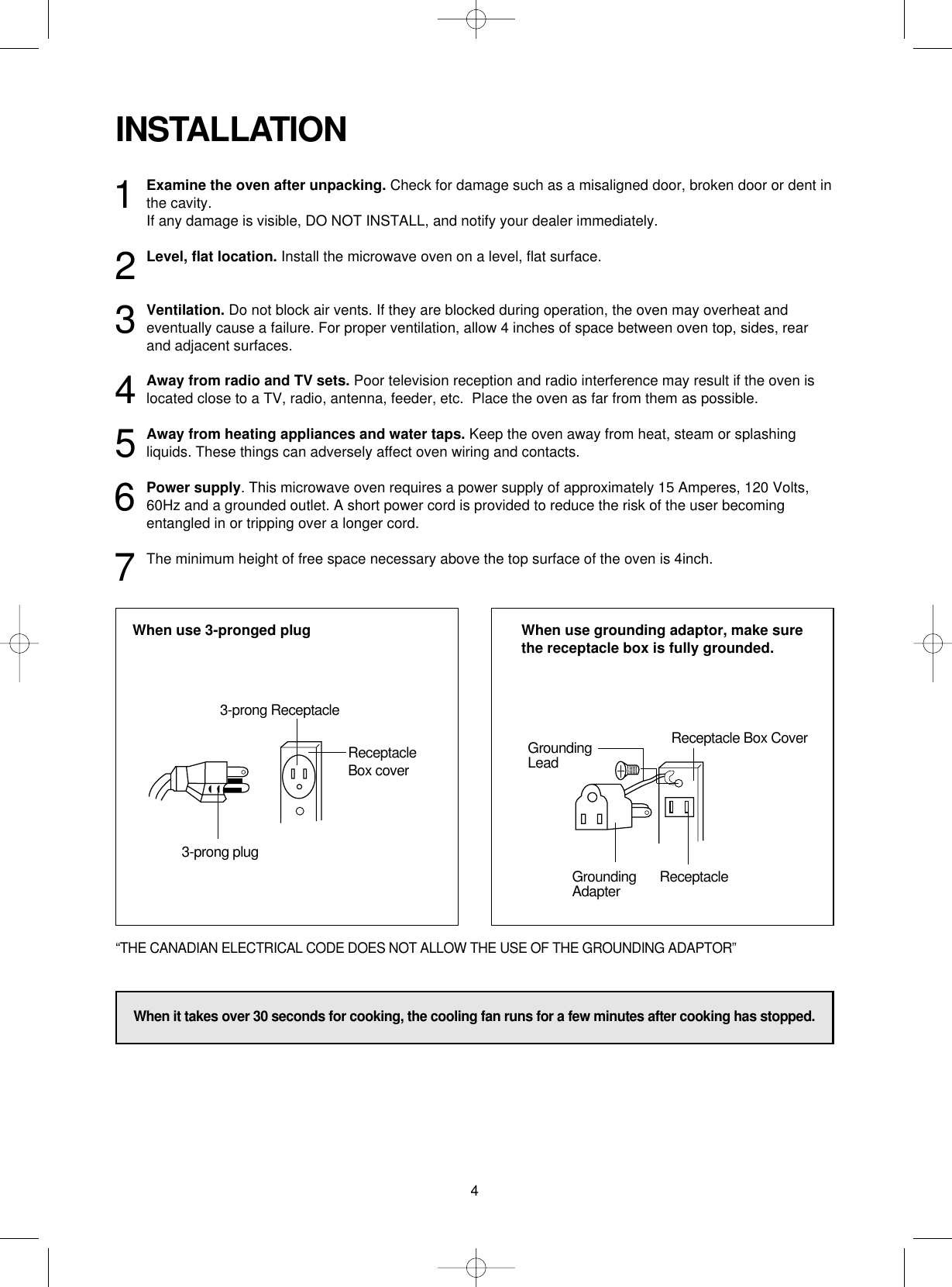 4INSTALLATION1Examine the oven after unpacking. Check for damage such as a misaligned door, broken door or dent inthe cavity. If any damage is visible, DO NOT INSTALL, and notify your dealer immediately.2Level, flat location. Install the microwave oven on a level, flat surface.3Ventilation. Do not block air vents. If they are blocked during operation, the oven may overheat andeventually cause a failure. For proper ventilation, allow 4 inches of space between oven top, sides, rearand adjacent surfaces.4Away from radio and TV sets. Poor television reception and radio interference may result if the oven islocated close to a TV, radio, antenna, feeder, etc.  Place the oven as far from them as possible.5Away from heating appliances and water taps. Keep the oven away from heat, steam or splashingliquids. These things can adversely affect oven wiring and contacts.6Power supply. This microwave oven requires a power supply of approximately 15 Amperes, 120 Volts,60Hz and a grounded outlet. A short power cord is provided to reduce the risk of the user becomingentangled in or tripping over a longer cord. 7The minimum height of free space necessary above the top surface of the oven is 4inch.When use 3-pronged plug  When use grounding adaptor, make surethe receptacle box is fully grounded.3-prong ReceptacleReceptacleBox cover3-prong plugReceptacle Box CoverGroundingLeadGroundingAdapter Receptacle“THE CANADIAN ELECTRICAL CODE DOES NOT ALLOW THE USE OF THE GROUNDING ADAPTOR”When it takes over 30 seconds for cooking, the cooling fan runs for a few minutes after cooking has stopped.