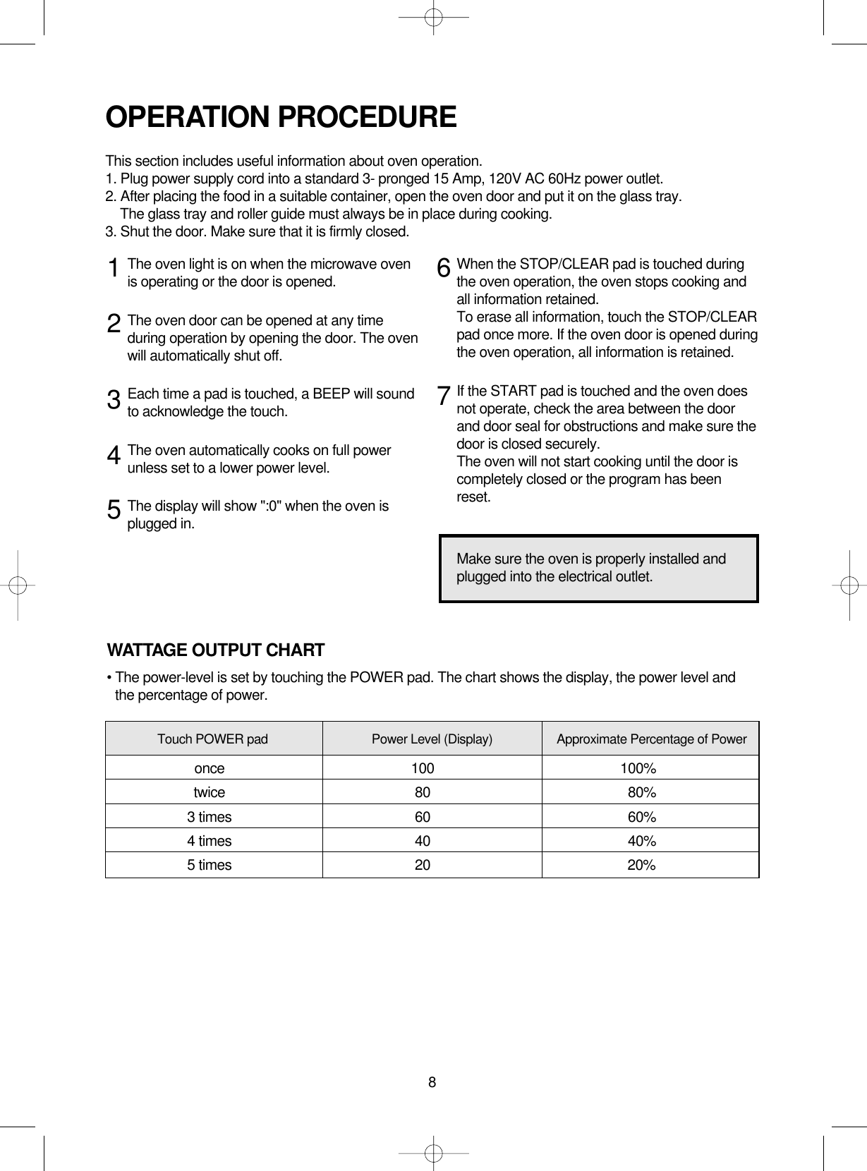 8The oven light is on when the microwave ovenis operating or the door is opened.The oven door can be opened at any timeduring operation by opening the door. The ovenwill automatically shut off. Each time a pad is touched, a BEEP will soundto acknowledge the touch.The oven automatically cooks on full powerunless set to a lower power level.The display will show &quot;:0&quot; when the oven isplugged in.When the STOP/CLEAR pad is touched duringthe oven operation, the oven stops cooking andall information retained. To erase all information, touch the STOP/CLEARpad once more. If the oven door is opened duringthe oven operation, all information is retained.If the START pad is touched and the oven doesnot operate, check the area between the doorand door seal for obstructions and make sure thedoor is closed securely.The oven will not start cooking until the door iscompletely closed or the program has beenreset.OPERATION PROCEDUREThis section includes useful information about oven operation.1. Plug power supply cord into a standard 3- pronged 15 Amp, 120V AC 60Hz power outlet.2. After placing the food in a suitable container, open the oven door and put it on the glass tray.The glass tray and roller guide must always be in place during cooking.3. Shut the door. Make sure that it is firmly closed.1234567Make sure the oven is properly installed andplugged into the electrical outlet.WATTAGE OUTPUT CHART• The power-level is set by touching the POWER pad. The chart shows the display, the power level andthe percentage of power.Touch POWER pad Power Level (Display) Approximate Percentage of Poweronce 100 100%twice 80 80%3 times 60 60%4 times 40 40%5 times 20 20%