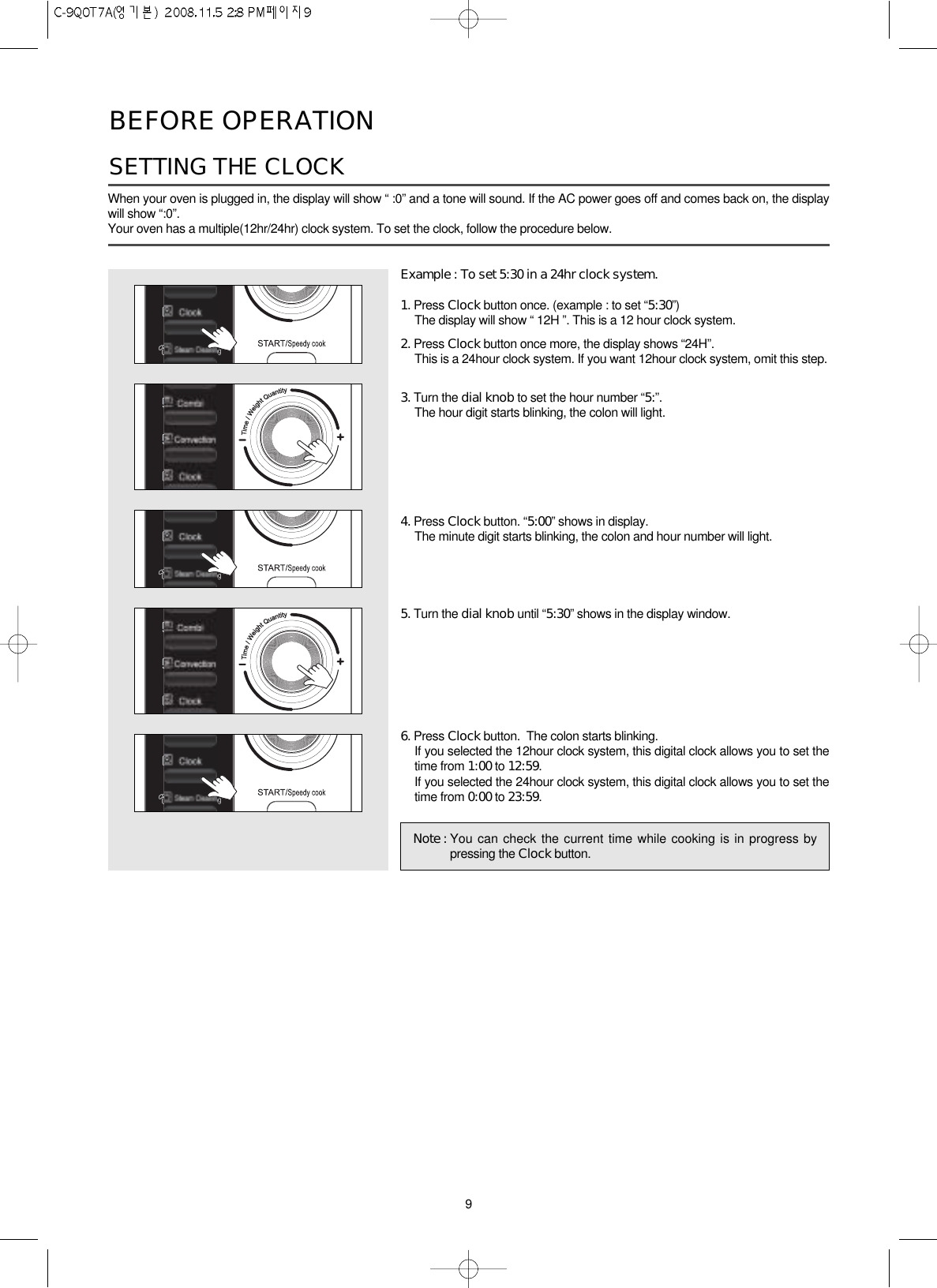 9BEFORE OPERATIONWhen your oven is plugged in, the display will show “ :0” and a tone will sound. If the AC power goes off and comes back on, the displaywill show “:0”.Your oven has a multiple(12hr/24hr) clock system. To set the clock, follow the procedure below.Example : To set 5:30 in a 24hr clock system.1. Press Clock button once. (example : to set “5:30”)The display will show “ 12H ”. This is a 12 hour clock system.2. Press Clock button once more, the display shows “24H”.This is a 24hour clock system. If you want 12hour clock system, omit this step.3. Turn the dial knob to set the hour number “5:”.The hour digit starts blinking, the colon will light.4. Press Clock button. “5:00” shows in display.The minute digit starts blinking, the colon and hour number will light.5. Turn the dial knob until “5:30” shows in the display window.6. Press Clock button.  The colon starts blinking.If you selected the 12hour clock system, this digital clock allows you to set thetime from 1:00 to 12:59.If you selected the 24hour clock system, this digital clock allows you to set thetime from 0:00 to 23:59.SETTING THE CLOCK Note : You can check the current time while cooking is in progress bypressing the Clock button.