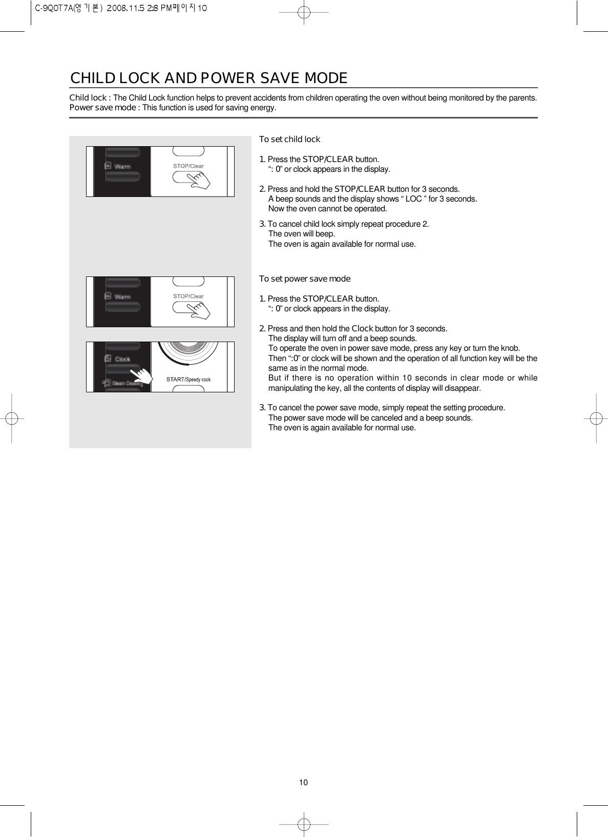 10Child lock : The Child Lock function helps to prevent accidents from children operating the oven without being monitored by the parents.Power save mode : This function is used for saving energy.To set child lock1. Press the STOP/CLEAR button.“: 0” or clock appears in the display.2. Press and hold the STOP/CLEAR button for 3 seconds.A beep sounds and the display shows “ LOC ” for 3 seconds.Now the oven cannot be operated.3. To cancel child lock simply repeat procedure 2.The oven will beep.The oven is again available for normal use.To set power save mode1. Press the STOP/CLEAR button.“: 0” or clock appears in the display.2. Press and then hold the Clock button for 3 seconds.The display will turn off and a beep sounds.To operate the oven in power save mode, press any key or turn the knob.Then “:0” or clock will be shown and the operation of all function key will be thesame as in the normal mode.But if there is no operation within 10 seconds in clear mode or whilemanipulating the key, all the contents of display will disappear.3. To cancel the power save mode, simply repeat the setting procedure.The power save mode will be canceled and a beep sounds.The oven is again available for normal use.CHILD LOCK AND POWER SAVE MODE