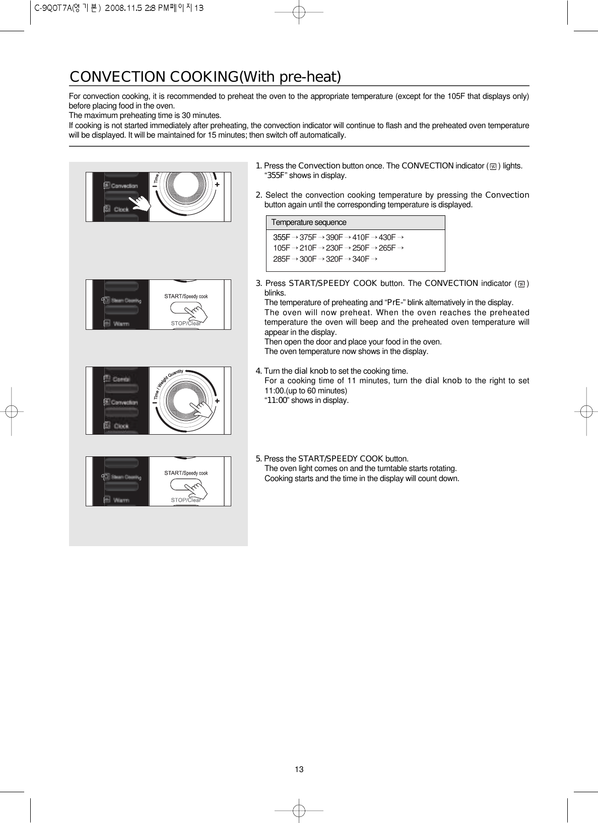 13For convection cooking, it is recommended to preheat the oven to the appropriate temperature (except for the 105F that displays only)before placing food in the oven.The maximum preheating time is 30 minutes.  If cooking is not started immediately after preheating, the convection indicator will continue to flash and the preheated oven temperaturewill be displayed. It will be maintained for 15 minutes; then switch off automatically.CONVECTION COOKING(With pre-heat)1. Press the Convection button once. The CONVECTION indicator ( ) lights.“355F” shows in display.2. Select the convection cooking temperature by pressing the Convectionbutton again until the corresponding temperature is displayed.3. Press START/SPEEDY COOK button. The CONVECTION indicator ( )blinks.The temperature of preheating and “PrE-” blink altematively in the display.The oven will now preheat. When the oven reaches the preheatedtemperature the oven will beep and the preheated oven temperature willappear in the display.Then open the door and place your food in the oven.The oven temperature now shows in the display.4. Turn the dial knob to set the cooking time.For a cooking time of 11 minutes, turn the dial knob to the right to set11:00.(up to 60 minutes)“11:00”shows in display.5. Press the START/SPEEDY COOK button.The oven light comes on and the turntable starts rotating.Cooking starts and the time in the display will count down.355F →375F →390F →410F →430F →105F →210F →230F →250F →265F →285F →300F →320F →340F →Temperature sequence