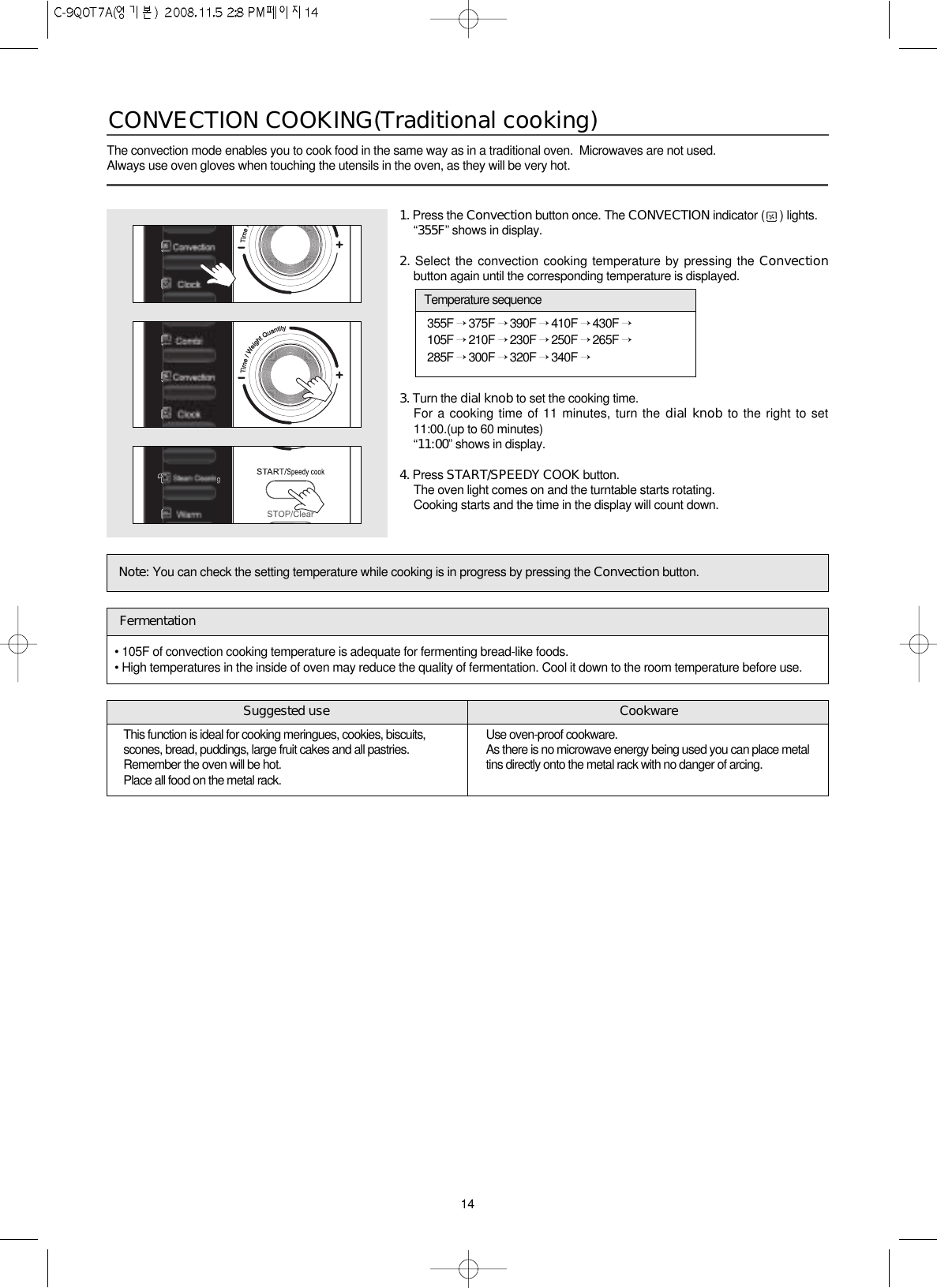 14The convection mode enables you to cook food in the same way as in a traditional oven.  Microwaves are not used.Always use oven gloves when touching the utensils in the oven, as they will be very hot.CONVECTION COOKING(Traditional cooking) 1. Press the Convection button once. The CONVECTION indicator ( ) lights.“355F” shows in display.2. Select the convection cooking temperature by pressing the Convectionbutton again until the corresponding temperature is displayed.3. Turn the dial knob to set the cooking time.For a cooking time of 11 minutes, turn the dial knob to the right to set11:00.(up to 60 minutes)“11:00” shows in display.4. Press START/SPEEDY COOK button.The oven light comes on and the turntable starts rotating.Cooking starts and the time in the display will count down.Note: You can check the setting temperature while cooking is in progress by pressing the Convection button.355F →375F →390F →410F →430F →105F →210F →230F →250F →265F →285F →300F →320F →340F →Temperature sequence• 105F of convection cooking temperature is adequate for fermenting bread-like foods.• High temperatures in the inside of oven may reduce the quality of fermentation. Cool it down to the room temperature before use.FermentationThis function is ideal for cooking meringues, cookies, biscuits,scones, bread, puddings, large fruit cakes and all pastries. Remember the oven will be hot. Place all food on the metal rack.Use oven-proof cookware. As there is no microwave energy being used you can place metaltins directly onto the metal rack with no danger of arcing.Suggested use Cookware