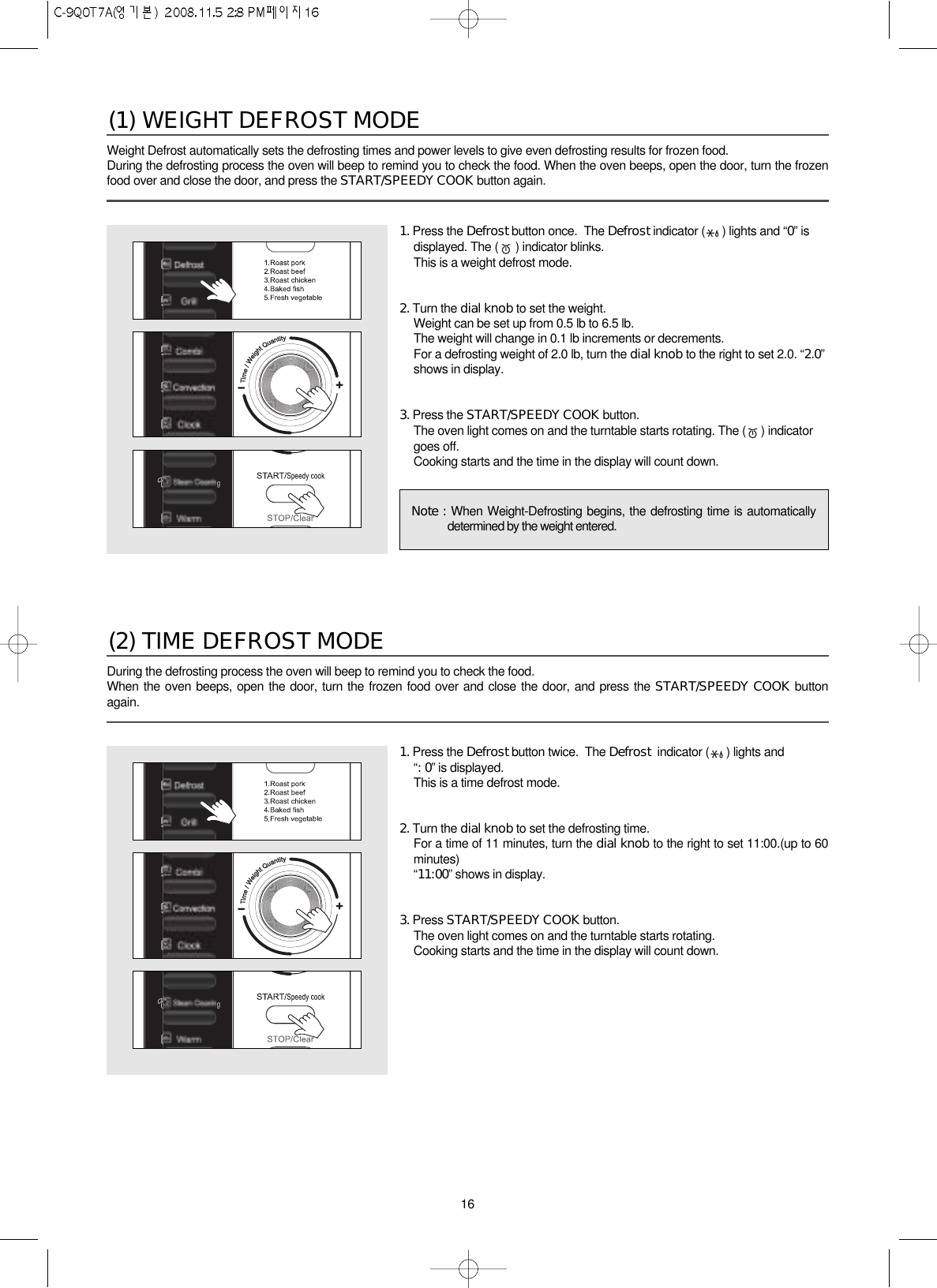 16Weight Defrost automatically sets the defrosting times and power levels to give even defrosting results for frozen food.During the defrosting process the oven will beep to remind you to check the food. When the oven beeps, open the door, turn the frozenfood over and close the door, and press the START/SPEEDY COOK button again.(1) WEIGHT DEFROST MODE1. Press the Defrost button once.  The Defrost indicator ( ) lights and “0” isdisplayed. The ( ) indicator blinks.This is a weight defrost mode.2. Turn the dial knob to set the weight.Weight can be set up from 0.5 lb to 6.5 lb.The weight will change in 0.1 lb increments or decrements.For a defrosting weight of 2.0 lb, turn the dial knob to the right to set 2.0. “2.0”shows in display.3. Press the START/SPEEDY COOK button.The oven light comes on and the turntable starts rotating. The ( ) indicatorgoes off.Cooking starts and the time in the display will count down.Note : When Weight-Defrosting begins, the defrosting time is automaticallydetermined by the weight entered.During the defrosting process the oven will beep to remind you to check the food.When the oven beeps, open the door, turn the frozen food over and close the door, and press the START/SPEEDY COOK buttonagain.(2) TIME DEFROST MODE1. Press the Defrost button twice.  The Defrost  indicator ( ) lights and “: 0” is displayed.This is a time defrost mode.2. Turn the dial knob to set the defrosting time.For a time of 11 minutes, turn the dial knob to the right to set 11:00.(up to 60minutes)“11:00”shows in display.3. Press START/SPEEDY COOK button.The oven light comes on and the turntable starts rotating.Cooking starts and the time in the display will count down.