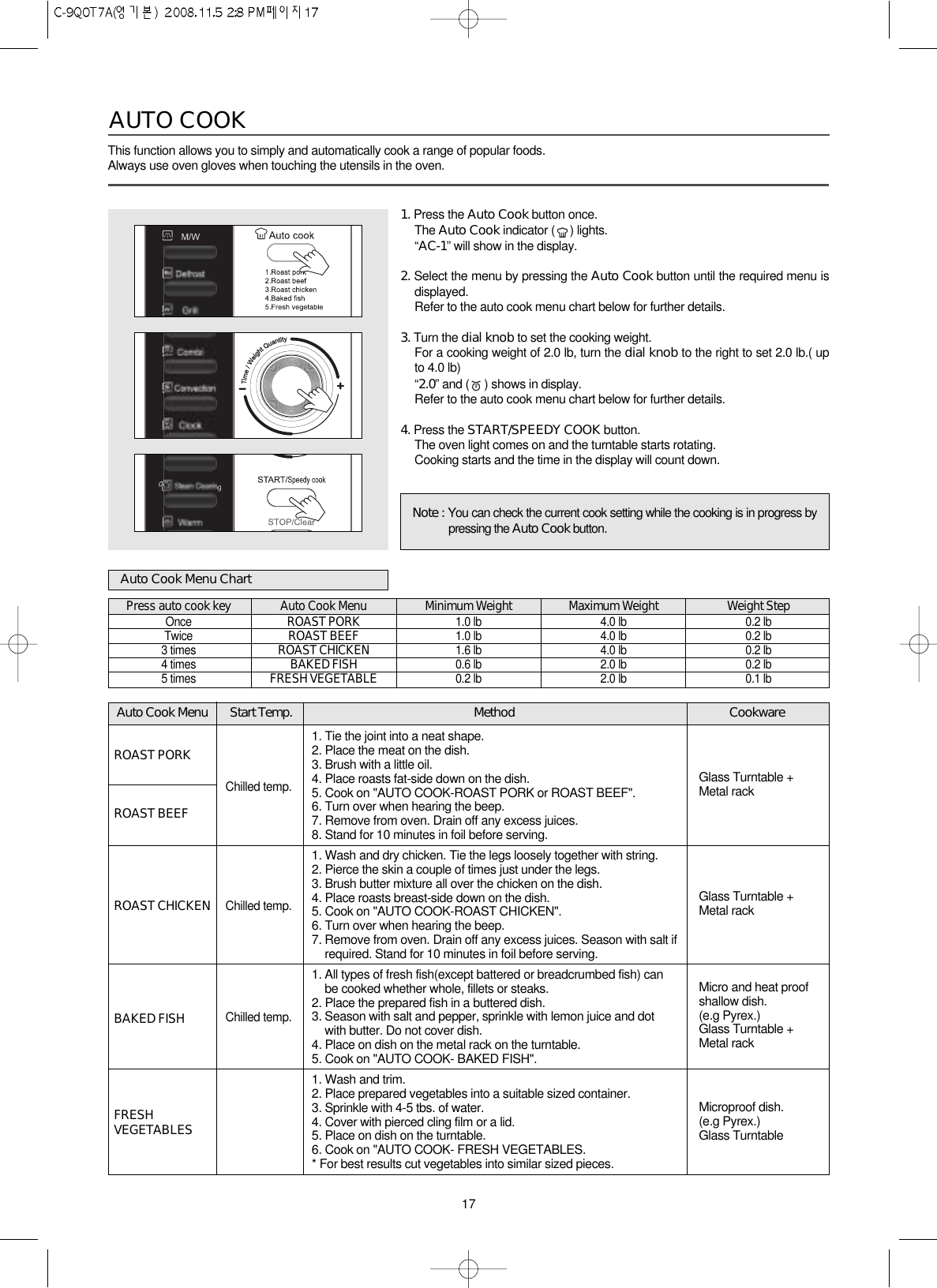 17Auto Cook Menu Start Temp. Method CookwareGlass Turntable +Metal rackGlass Turntable +Metal rackMicro and heat proofshallow dish.(e.g Pyrex.)Glass Turntable +Metal rackMicroproof dish.(e.g Pyrex.)Glass TurntableROAST PORKROAST BEEFROAST CHICKENBAKED FISHFRESHVEGETABLESChilled temp.Chilled temp.Chilled temp.1. Tie the joint into a neat shape.2. Place the meat on the dish.3. Brush with a little oil.4. Place roasts fat-side down on the dish.5. Cook on &quot;AUTO COOK-ROAST PORK or ROAST BEEF&quot;.6. Turn over when hearing the beep.7. Remove from oven. Drain off any excess juices.8. Stand for 10 minutes in foil before serving.1. Wash and dry chicken. Tie the legs loosely together with string.2. Pierce the skin a couple of times just under the legs.3. Brush butter mixture all over the chicken on the dish.4. Place roasts breast-side down on the dish.5. Cook on &quot;AUTO COOK-ROAST CHICKEN&quot;.6. Turn over when hearing the beep.7. Remove from oven. Drain off any excess juices. Season with salt ifrequired. Stand for 10 minutes in foil before serving.1. All types of fresh fish(except battered or breadcrumbed fish) canbe cooked whether whole, fillets or steaks.2. Place the prepared fish in a buttered dish.3. Season with salt and pepper, sprinkle with lemon juice and dotwith butter. Do not cover dish.4. Place on dish on the metal rack on the turntable.5. Cook on &quot;AUTO COOK- BAKED FISH&quot;.1. Wash and trim.2. Place prepared vegetables into a suitable sized container.3. Sprinkle with 4-5 tbs. of water.4. Cover with pierced cling film or a lid.5. Place on dish on the turntable.6. Cook on &quot;AUTO COOK- FRESH VEGETABLES.* For best results cut vegetables into similar sized pieces.This function allows you to simply and automatically cook a range of popular foods.Always use oven gloves when touching the utensils in the oven.AUTO COOK1. Press the Auto Cook button once.The Auto Cook indicator ( ) lights.“AC-1” will show in the display.2. Select the menu by pressing the Auto Cook button until the required menu isdisplayed.Refer to the auto cook menu chart below for further details.3. Turn the dial knob to set the cooking weight.For a cooking weight of 2.0 lb, turn the dial knob to the right to set 2.0 lb.( upto 4.0 lb)“2.0” and ( ) shows in display.Refer to the auto cook menu chart below for further details.4. Press the START/SPEEDY COOK button.The oven light comes on and the turntable starts rotating.Cooking starts and the time in the display will count down.Auto Cook Menu ChartPress auto cook keyOnceTwice3 times4 times5 timesAuto Cook MenuROAST PORKROAST BEEFROAST CHICKENBAKED FISHFRESH VEGETABLEMinimum Weight1.0 lb1.0 lb1.6 lb0.6 lb0.2 lbMaximum Weight4.0 lb4.0 lb4.0 lb2.0 lb2.0 lbWeight Step0.2 lb0.2 lb0.2 lb0.2 lb0.1 lbNote : You can check the current cook setting while the cooking is in progress bypressing the Auto Cook button.