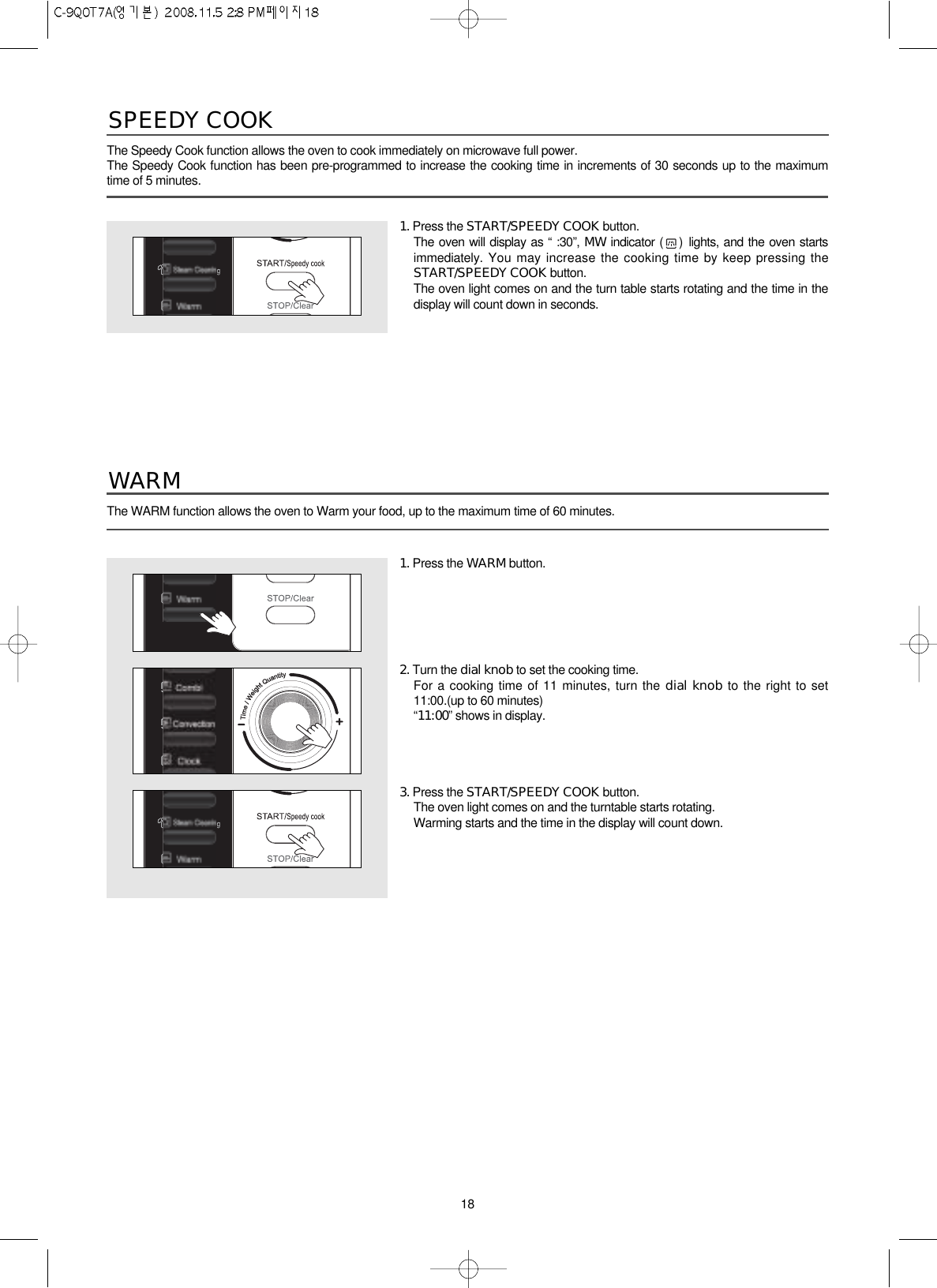 18The Speedy Cook function allows the oven to cook immediately on microwave full power.The Speedy Cook function has been pre-programmed to increase the cooking time in increments of 30 seconds up to the maximumtime of 5 minutes.SPEEDY COOK1. Press the START/SPEEDY COOK button.The oven will display as “ :30”, MW indicator ( ) lights, and the oven startsimmediately. You may increase the cooking time by keep pressing theSTART/SPEEDY COOK button.The oven light comes on and the turn table starts rotating and the time in thedisplay will count down in seconds.1. Press the WARM button.2. Turn the dial knob to set the cooking time.For a cooking time of 11 minutes, turn the dial knob to the right to set11:00.(up to 60 minutes)“11:00”shows in display.3. Press the START/SPEEDY COOK button.The oven light comes on and the turntable starts rotating.Warming starts and the time in the display will count down.The WARM function allows the oven to Warm your food, up to the maximum time of 60 minutes.WARM