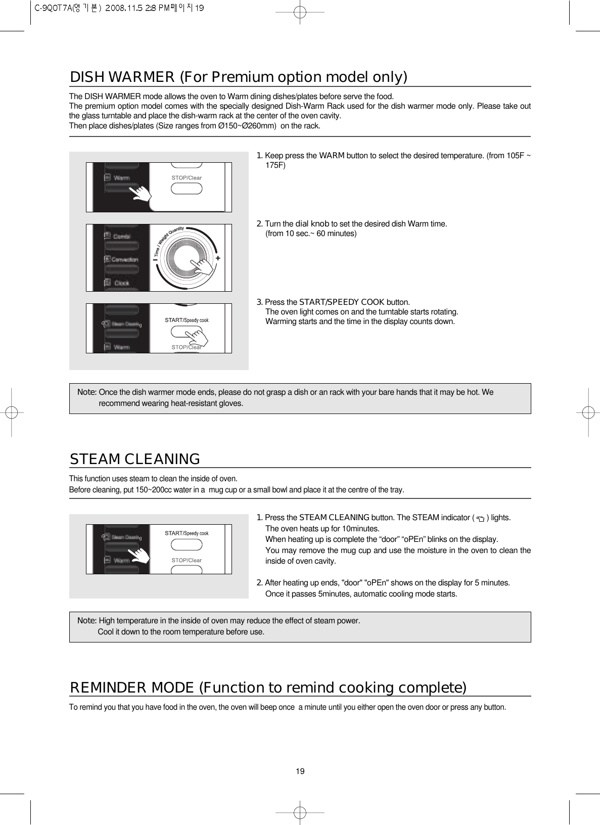 191. Press the STEAM CLEANING button. The STEAM indicator ( ) lights.The oven heats up for 10minutes.When heating up is complete the “door” “oPEn” blinks on the display.You may remove the mug cup and use the moisture in the oven to clean theinside of oven cavity.2. After heating up ends, &quot;door&quot; &quot;oPEn&quot; shows on the display for 5 minutes.Once it passes 5minutes, automatic cooling mode starts.Note: High temperature in the inside of oven may reduce the effect of steam power.Cool it down to the room temperature before use.Note: Once the dish warmer mode ends, please do not grasp a dish or an rack with your bare hands that it may be hot. Werecommend wearing heat-resistant gloves.The DISH WARMER mode allows the oven to Warm dining dishes/plates before serve the food.The premium option model comes with the specially designed Dish-Warm Rack used for the dish warmer mode only. Please take outthe glass turntable and place the dish-warm rack at the center of the oven cavity.Then place dishes/plates (Size ranges from Ø150~Ø260mm)  on the rack.DISH WARMER (For Premium option model only)1. Keep press the WARM button to select the desired temperature. (from 105F ~175F)2. Turn the dial knob to set the desired dish Warm time.(from 10 sec.~ 60 minutes)3. Press the START/SPEEDY COOK button.The oven light comes on and the turntable starts rotating.Warming starts and the time in the display counts down.This function uses steam to clean the inside of oven.Before cleaning, put 150~200cc water in a  mug cup or a small bowl and place it at the centre of the tray. STEAM CLEANINGTo remind you that you have food in the oven, the oven will beep once  a minute until you either open the oven door or press any button.REMINDER MODE (Function to remind cooking complete)