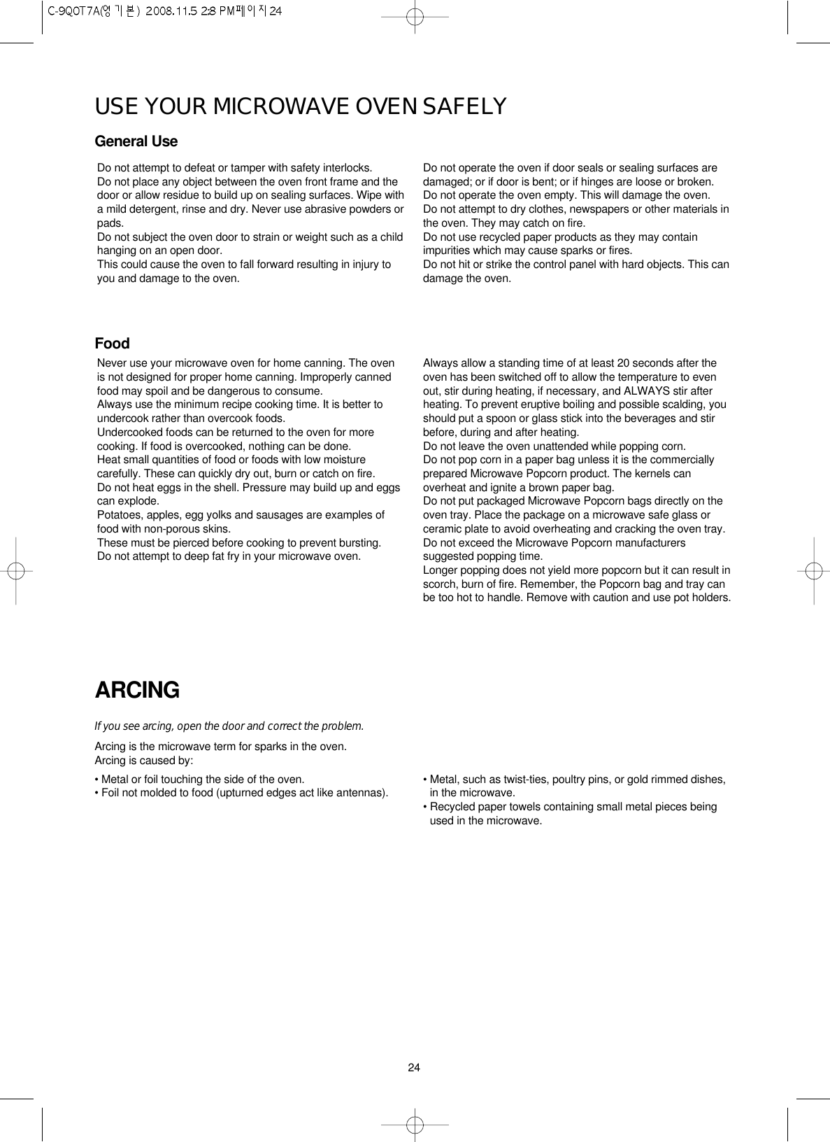 24USE YOUR MICROWAVE OVEN SAFELYGeneral UseFoodARCINGIf you see arcing, open the door and correct the problem.Arcing is the microwave term for sparks in the oven.Arcing is caused by:• Metal or foil touching the side of the oven.• Foil not molded to food (upturned edges act like antennas). • Metal, such as twist-ties, poultry pins, or gold rimmed dishes,in the microwave.• Recycled paper towels containing small metal pieces beingused in the microwave.Do not attempt to defeat or tamper with safety interlocks.Do not place any object between the oven front frame and thedoor or allow residue to build up on sealing surfaces. Wipe witha mild detergent, rinse and dry. Never use abrasive powders orpads.Do not subject the oven door to strain or weight such as a childhanging on an open door.This could cause the oven to fall forward resulting in injury toyou and damage to the oven.Do not operate the oven if door seals or sealing surfaces aredamaged; or if door is bent; or if hinges are loose or broken.Do not operate the oven empty. This will damage the oven.Do not attempt to dry clothes, newspapers or other materials inthe oven. They may catch on fire.Do not use recycled paper products as they may containimpurities which may cause sparks or fires.Do not hit or strike the control panel with hard objects. This candamage the oven.Never use your microwave oven for home canning. The ovenis not designed for proper home canning. Improperly cannedfood may spoil and be dangerous to consume.Always use the minimum recipe cooking time. It is better toundercook rather than overcook foods. Undercooked foods can be returned to the oven for morecooking. If food is overcooked, nothing can be done.Heat small quantities of food or foods with low moisturecarefully. These can quickly dry out, burn or catch on fire.Do not heat eggs in the shell. Pressure may build up and eggscan explode.Potatoes, apples, egg yolks and sausages are examples offood with non-porous skins.These must be pierced before cooking to prevent bursting.Do not attempt to deep fat fry in your microwave oven.Always allow a standing time of at least 20 seconds after theoven has been switched off to allow the temperature to evenout, stir during heating, if necessary, and ALWAYS stir afterheating. To prevent eruptive boiling and possible scalding, youshould put a spoon or glass stick into the beverages and stirbefore, during and after heating.Do not leave the oven unattended while popping corn.Do not pop corn in a paper bag unless it is the commerciallyprepared Microwave Popcorn product. The kernels canoverheat and ignite a brown paper bag.Do not put packaged Microwave Popcorn bags directly on theoven tray. Place the package on a microwave safe glass orceramic plate to avoid overheating and cracking the oven tray.Do not exceed the Microwave Popcorn manufacturerssuggested popping time. Longer popping does not yield more popcorn but it can result inscorch, burn of fire. Remember, the Popcorn bag and tray canbe too hot to handle. Remove with caution and use pot holders.