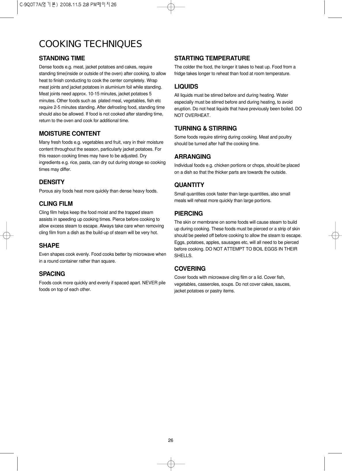 26STANDING TIMEDense foods e.g. meat, jacket potatoes and cakes, requirestanding time(inside or outside of the oven) after cooking, to allowheat to finish conducting to cook the center completely. Wrapmeat joints and jacket potatoes in aluminium foil while standing.Meat joints need approx. 10-15 minutes, jacket potatoes 5minutes. Other foods such as  plated meal, vegetables, fish etcrequire 2-5 minutes standing. After defrosting food, standing timeshould also be allowed. If food is not cooked after standing time,return to the oven and cook for additional time.MOISTURE CONTENTMany fresh foods e.g. vegetables and fruit, vary in their moisturecontent throughout the season, particularly jacket potatoes. Forthis reason cooking times may have to be adjusted. Dryingredients e.g. rice, pasta, can dry out during storage so cookingtimes may differ.DENSITYPorous airy foods heat more quickly than dense heavy foods.CLING FILMCling film helps keep the food moist and the trapped steamassists in speeding up cooking times. Pierce before cooking toallow excess steam to escape. Always take care when removingcling film from a dish as the build-up of steam will be very hot.SHAPEEven shapes cook evenly. Food cooks better by microwave whenin a round container rather than square.SPACINGFoods cook more quickly and evenly if spaced apart. NEVER pilefoods on top of each other.STARTING TEMPERATUREThe colder the food, the longer it takes to heat up. Food from afridge takes longer to reheat than food at room temperature.LIQUIDSAll liquids must be stirred before and during heating. Waterespecially must be stirred before and during heating, to avoideruption. Do not heat liquids that have previously been boiled. DONOT OVERHEAT.TURNING &amp; STIRRINGSome foods require stirring during cooking. Meat and poultryshould be turned after half the cooking time.ARRANGINGIndividual foods e.g. chicken portions or chops, should be placedon a dish so that the thicker parts are towards the outside.QUANTITYSmall quantities cook faster than large quantities, also smallmeals will reheat more quickly than large portions.PIERCINGThe skin or membrane on some foods will cause steam to buildup during cooking. These foods must be pierced or a strip of skinshould be peeled off before cooking to allow the steam to escape.Eggs, potatoes, apples, sausages etc, will all need to be piercedbefore cooking. DO NOT ATTEMPT TO BOIL EGGS IN THEIRSHELLS.COVERINGCover foods with microwave cling film or a lid. Cover fish,vegetables, casseroles, soups. Do not cover cakes, sauces,jacket potatoes or pastry items.COOKING TECHNIQUES