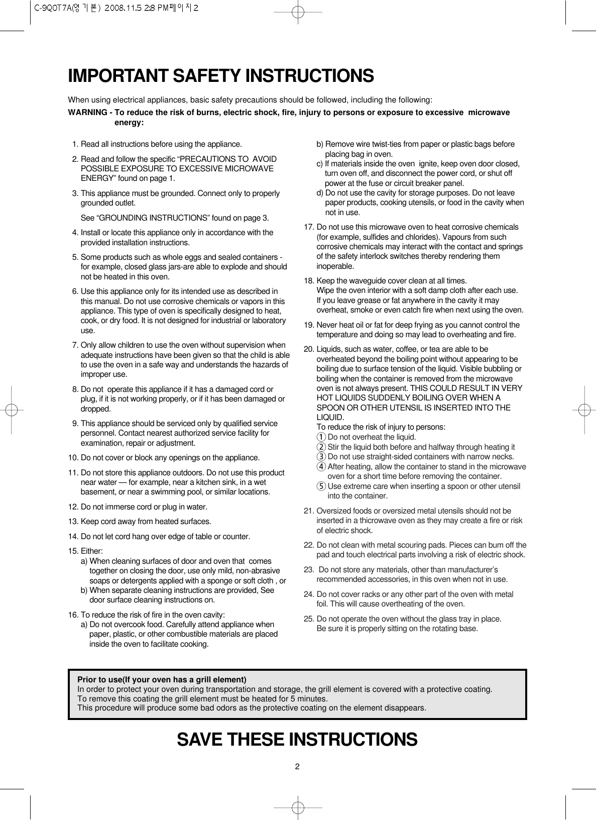 2IMPORTANT SAFETY INSTRUCTIONSWhen using electrical appliances, basic safety precautions should be followed, including the following:WARNING - To reduce the risk of burns, electric shock, fire, injury to persons or exposure to excessive  microwaveenergy:SAVE THESE INSTRUCTIONS11. Read all instructions before using the appliance.12. Read and follow the specific “PRECAUTIONS TO  AVOIDPOSSIBLE EXPOSURE TO EXCESSIVE MICROWAVEENERGY” found on page 1.13. This appliance must be grounded. Connect only to properlygrounded outlet.See “GROUNDING INSTRUCTIONS” found on page 3.14. Install or locate this appliance only in accordance with theprovided installation instructions.15. Some products such as whole eggs and sealed containers -for example, closed glass jars-are able to explode and shouldnot be heated in this oven.16. Use this appliance only for its intended use as described inthis manual. Do not use corrosive chemicals or vapors in thisappliance. This type of oven is specifically designed to heat,cook, or dry food. It is not designed for industrial or laboratoryuse.17. Only allow children to use the oven without supervision whenadequate instructions have been given so that the child is ableto use the oven in a safe way and understands the hazards ofimproper use.18. Do not  operate this appliance if it has a damaged cord orplug, if it is not working properly, or if it has been damaged ordropped.19. This appliance should be serviced only by qualified servicepersonnel. Contact nearest authorized service facility forexamination, repair or adjustment.10. Do not cover or block any openings on the appliance.11. Do not store this appliance outdoors. Do not use this productnear water — for example, near a kitchen sink, in a wetbasement, or near a swimming pool, or similar locations.12. Do not immerse cord or plug in water.13. Keep cord away from heated surfaces.14. Do not let cord hang over edge of table or counter.15. Either:a) When cleaning surfaces of door and oven that  comestogether on closing the door, use only mild, non-abrasivesoaps or detergents applied with a sponge or soft cloth , orb) When separate cleaning instructions are provided, Seedoor surface cleaning instructions on.16. To reduce the risk of fire in the oven cavity:a) Do not overcook food. Carefully attend appliance whenpaper, plastic, or other combustible materials are placedinside the oven to facilitate cooking.b) Remove wire twist-ties from paper or plastic bags beforeplacing bag in oven.c) If materials inside the oven  ignite, keep oven door closed,turn oven off, and disconnect the power cord, or shut offpower at the fuse or circuit breaker panel.d) Do not use the cavity for storage purposes. Do not leavepaper products, cooking utensils, or food in the cavity whennot in use.17. Do not use this microwave oven to heat corrosive chemicals(for example, sulfides and chlorides). Vapours from suchcorrosive chemicals may interact with the contact and springsof the safety interlock switches thereby rendering theminoperable.18. Keep the waveguide cover clean at all times.Wipe the oven interior with a soft damp cloth after each use.If you leave grease or fat anywhere in the cavity it mayoverheat, smoke or even catch fire when next using the oven.19. Never heat oil or fat for deep frying as you cannot control thetemperature and doing so may lead to overheating and fire.20. Liquids, such as water, coffee, or tea are able to beoverheated beyond the boiling point without appearing to beboiling due to surface tension of the liquid. Visible bubbling orboiling when the container is removed from the microwaveoven is not always present. THIS COULD RESULT IN VERYHOT LIQUIDS SUDDENLY BOILING OVER WHEN ASPOON OR OTHER UTENSIL IS INSERTED INTO THELIQUID.To reduce the risk of injury to persons:1Do not overheat the liquid.2Stir the liquid both before and halfway through heating it3Do not use straight-sided containers with narrow necks.4After heating, allow the container to stand in the microwaveoven for a short time before removing the container.5Use extreme care when inserting a spoon or other utensilinto the container.21. Oversized foods or oversized metal utensils should not beinserted in a thicrowave oven as they may create a fire or riskof electric shock.22. Do not clean with metal scouring pads. Pieces can bum off thepad and touch electrical parts involving a risk of electric shock.23. Do not store any materials, other than manufacturer’srecommended accessories, in this oven when not in use.24. Do not cover racks or any other part of the oven with metalfoil. This will cause overtheating of the oven.25. Do not operate the oven without the glass tray in place.Be sure it is properly sitting on the rotating base.Prior to use(If your oven has a grill element) In order to protect your oven during transportation and storage, the grill element is covered with a protective coating.To remove this coating the grill element must be heated for 5 minutes. This procedure will produce some bad odors as the protective coating on the element disappears.