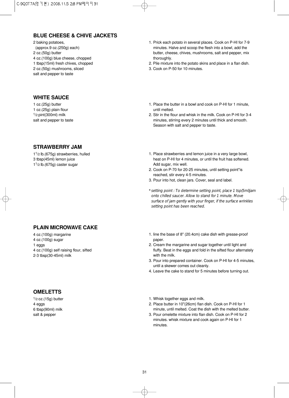 31BLUE CHEESE &amp; CHIVE JACKETS2 baking potatoes, (approx.9 oz.(250g) each)2 oz.(50g) butter4 oz.(100g) blue cheese, chopped1 tbsp(15ml) fresh chives, chopped2 oz.(50g) mushrooms, slicedsalt and pepper to taste1. Prick each potato in several places. Cook on P-HI for 7-9minutes. Halve and scoop the flesh into a bowl, add thebutter, cheese, chives, mushrooms, salt and pepper, mixthoroughly.2. Pile mixture into the potato skins and place in a flan dish.3. Cook on P-50 for 10 minutes.PLAIN MICROWAVE CAKE4 oz.(100g) margarine4 oz.(100g) sugar1 eggs4 oz.(100g) self raising flour, sifted2-3 tbsp(30-45ml) milk1. line the base of 8&quot; (20.4cm) cake dish with grease-proofpaper.2. Cream the margarine and sugar together until light andfluffy. Beat in the eggs and fold in the sifted flour alternatelywith the milk.3. Pour into prepared container. Cook on P-HI for 4-5 minutes,until a skewer comes out cleanly.4. Leave the cake to stand for 5 minutes before turning out.WHITE SAUCE1 oz.(25g) butter1 oz.(25g) plain flour1/2 pint(300ml) milksalt and pepper to taste1. Place the butter in a bowl and cook on P-HI for 1 minute,until melted.2. Stir in the flour and whisk in the milk. Cook on P-HI for 3-4minutes, stirring every 2 minutes until thick and smooth.Season with salt and pepper to taste.OMELETTS1/2 oz.(15g) butter4 eggs6 tbsp(90ml) milksalt &amp; pepper1. Whisk together eggs and milk. 2. Place butter in 10&quot;(26cm) flan dish. Cook on P-HI for 1minute, until melted. Coat the dish with the melted butter.3. Pour omelette mixture into flan dish. Cook on P-HI for 2minutes. whisk mixture and cook again on P-HI for 1minutes.STRAWBERRY JAM11/2 lb.(675g) strawberries, hulled3 tbsp(45ml) lemon juice11/2 lb.(675g) caster sugar1. Place strawberries and lemon juice in a very large bowl,heat on P-HI for 4 minutes, or until the fruit has softened.Add sugar, mix well.2. Cook on P-70 for 20-25 minutes, until setting point*isreached, stir every 4-5 minutes.3. Pour into hot, clean jars. Cover, seal and label.* setting point : To determine setting point, place 1 tsp(5ml)jamonto chilled saucer. Allow to stand for 1 minute. Movesurface of jam gently with your finger, if the surface wrinklessetting point has been reached.