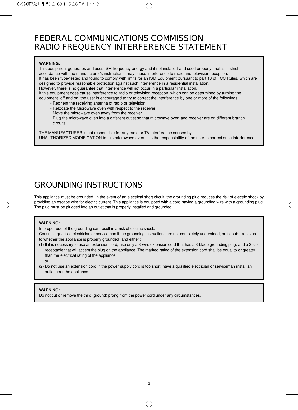 3FEDERAL COMMUNICATIONS COMMISSION RADIO FREQUENCY INTERFERENCE STATEMENTGROUNDING INSTRUCTIONSThis appliance must be grounded. In the event of an electrical short circuit, the grounding plug reduces the risk of electric shock byproviding an escape wire for electric current. This appliance is equipped with a cord having a grounding wire with a grounding plug.The plug must be plugged into an outlet that is properly installed and grounded.WARNING:This equipment generates and uses ISM frequency energy and if not installed and used properly, that is in strictaccordance with the manufacturer&apos;s instructions, may cause interference to radio and television reception. It has been type-tested and found to comply with limits for an ISM Equipment pursuant to part 18 of FCC Rules, which aredesigned to provide reasonable protection against such interference in a residential installation.However, there is no guarantee that interference will not occur in a particular installation. If this equipment does cause interference to radio or television reception, which can be determined by turning theequipment  off and on, the user is encouraged to try to correct the interference by one or more of the followings.• Reorient the receiving antenna of radio or television.• Relocate the Microwave oven with respect to the receiver.• Move the microwave oven away from the receiver.• Plug the microwave oven into a different outlet so that microwave oven and receiver are on different branchcircuits. THE MANUFACTURER is not responsible for any radio or TV interference caused by UNAUTHORIZED MODIFICATION to this microwave oven. It is the responsibility of the user to correct such interference.WARNING:Improper use of the grounding can result in a risk of electric shock.Consult a qualified electrician or serviceman if the grounding instructions are not completely understood, or if doubt exists asto whether the appliance is properly grounded, and either :(1) If it is necessary to use an extension cord, use only a 3-wire extension cord that has a 3-blade grounding plug, and a 3-slotreceptacle that will accept the plug on the appliance. The marked rating of the extension cord shall be equal to or greaterthan the electrical rating of the appliance.or(2) Do not use an extension cord, if the power supply cord is too short, have a qualified electrician or serviceman install anoutlet near the appliance.WARNING:Do not cut or remove the third (ground) prong from the power cord under any circumstances.