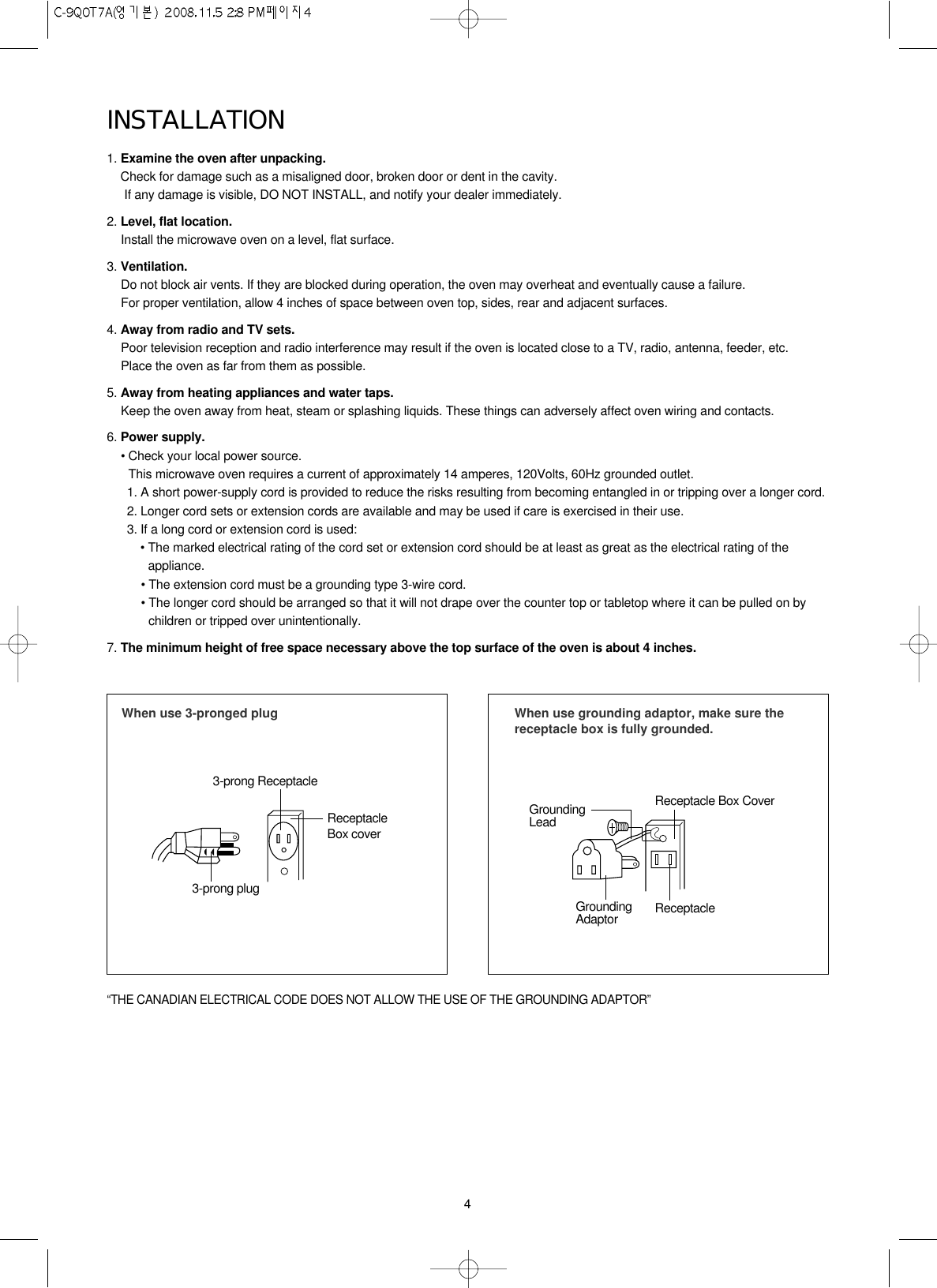 4INSTALLATION1. Examine the oven after unpacking.Check for damage such as a misaligned door, broken door or dent in the cavity. If any damage is visible, DO NOT INSTALL, and notify your dealer immediately.2. Level, flat location.Install the microwave oven on a level, flat surface.3. Ventilation.Do not block air vents. If they are blocked during operation, the oven may overheat and eventually cause a failure. For proper ventilation, allow 4 inches of space between oven top, sides, rear and adjacent surfaces.4. Away from radio and TV sets.Poor television reception and radio interference may result if the oven is located close to a TV, radio, antenna, feeder, etc.  Place the oven as far from them as possible.5. Away from heating appliances and water taps.Keep the oven away from heat, steam or splashing liquids. These things can adversely affect oven wiring and contacts.6. Power supply.• Check your local power source.This microwave oven requires a current of approximately 14 amperes, 120Volts, 60Hz grounded outlet.1. A short power-supply cord is provided to reduce the risks resulting from becoming entangled in or tripping over a longer cord.2. Longer cord sets or extension cords are available and may be used if care is exercised in their use.3. If a long cord or extension cord is used:• The marked electrical rating of the cord set or extension cord should be at least as great as the electrical rating of theappliance.• The extension cord must be a grounding type 3-wire cord.• The longer cord should be arranged so that it will not drape over the counter top or tabletop where it can be pulled on bychildren or tripped over unintentionally.7. The minimum height of free space necessary above the top surface of the oven is about 4 inches.When use 3-pronged plug 3-prong ReceptacleReceptacleBox cover3-prong plugWhen use grounding adaptor, make sure thereceptacle box is fully grounded.Receptacle Box CoverReceptacle GroundingLeadGroundingAdaptor“THE CANADIAN ELECTRICAL CODE DOES NOT ALLOW THE USE OF THE GROUNDING ADAPTOR”