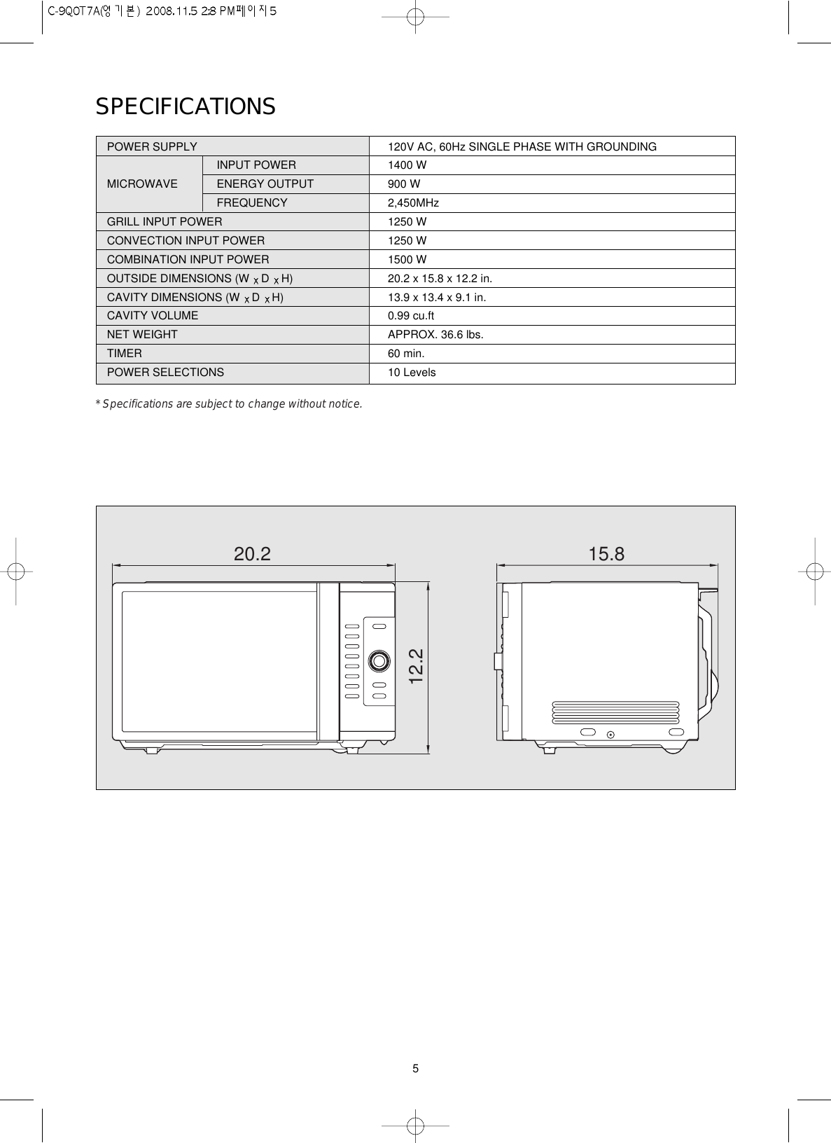 5SPECIFICATIONSPOWER SUPPLY  120V AC, 60Hz SINGLE PHASE WITH GROUNDINGINPUT POWER 1400 WMICROWAVE ENERGY OUTPUT  900 WFREQUENCY 2,450MHzGRILL INPUT POWER 1250 WCONVECTION INPUT POWER 1250 WCOMBINATION INPUT POWER 1500 WOUTSIDE DIMENSIONS (W  D  H) 20.2 x 15.8 x 12.2 in.CAVITY DIMENSIONS (W  D  H) 13.9 x 13.4 x 9.1 in.CAVITY VOLUME 0.99 cu.ftNET WEIGHT APPROX. 36.6 lbs.TIMER 60 min.POWER SELECTIONS 10 Levels* Specifications are subject to change without notice.20.212.215.8