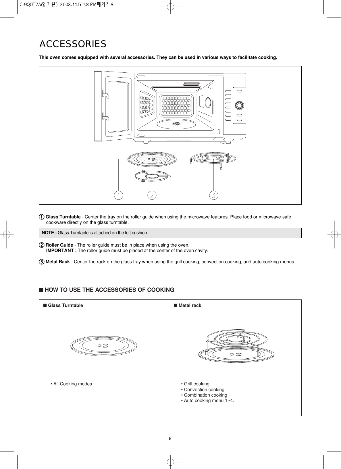 8ACCESSORIESThis oven comes equipped with several accessories. They can be used in various ways to facilitate cooking.11Glass Turntable - Center the tray on the roller guide when using the microwave features. Place food or microwave-safecookware directly on the glass turntable.22Roller Guide - The roller guide must be in place when using the oven.IMPORTANT : The roller guide must be placed at the center of the oven cavity.33Metal Rack - Center the rack on the glass tray when using the grill cooking, convection cooking, and auto cooking menus.■HOW TO USE THE ACCESSORIES OF COOKING■Glass Turntable• All Cooking modes.■Metal rack• Grill cooking• Convection cooking• Combination cooking• Auto cooking menu 1~4.NOTE : Glass Turntable is attached on the left cushion.