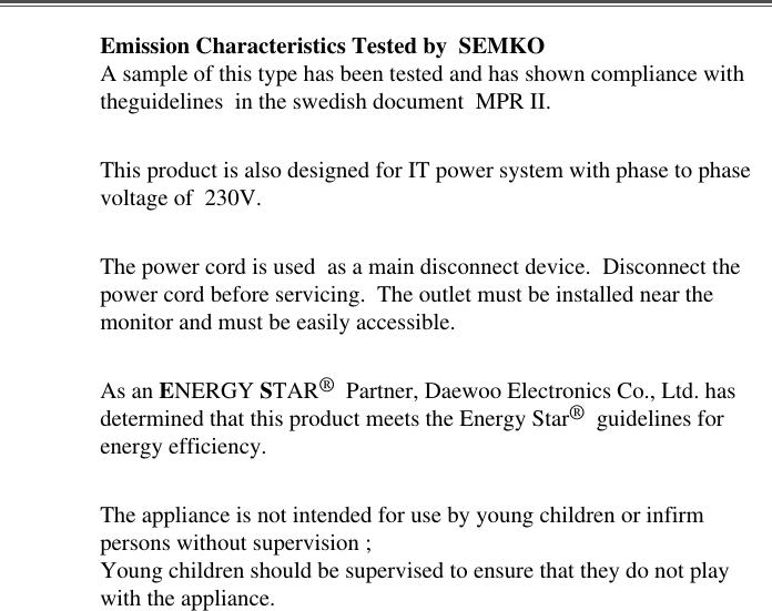 Emission Characteristics Tested by  SEMKOA sample of this type has been tested and has shown compliance withtheguidelines  in the swedish document  MPR II.This product is also designed for IT power system with phase to phasevoltage of  230V. The power cord is used  as a main disconnect device.  Disconnect thepower cord before servicing.  The outlet must be installed near themonitor and must be easily accessible.As an ENERGY STAR®Partner, Daewoo Electronics Co., Ltd. hasdetermined that this product meets the Energy Star®guidelines forenergy efficiency.The appliance is not intended for use by young children or infirmpersons without supervision ;Young children should be supervised to ensure that they do not playwith the appliance.