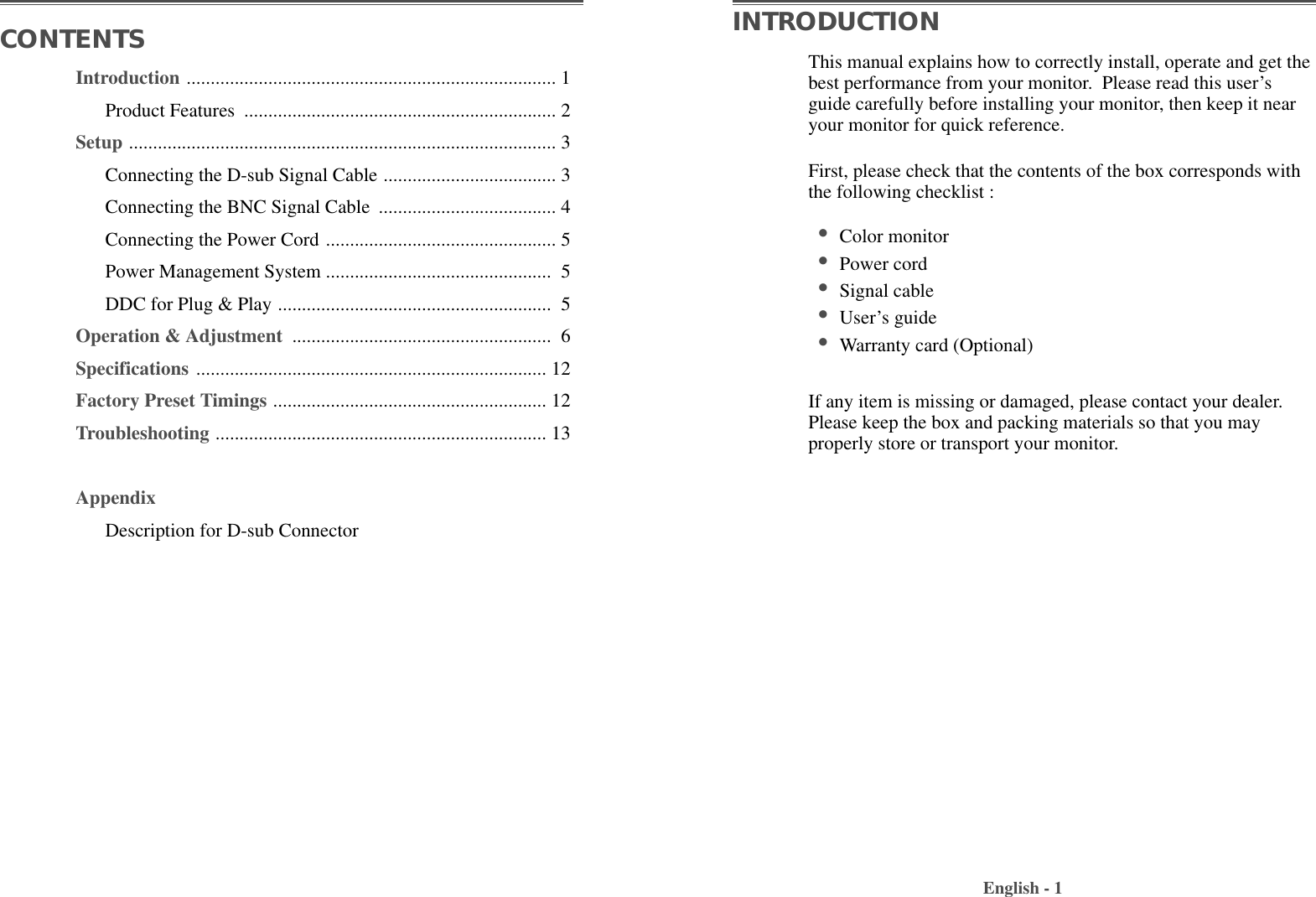 Introduction ............................................................................. 1Product Features  ................................................................. 2Setup ......................................................................................... 3Connecting the D-sub Signal Cable .................................... 3Connecting the BNC Signal Cable  ..................................... 4Connecting the Power Cord ................................................ 5Power Management System ............................................... 5DDC for Plug &amp; Play ......................................................... 5Operation &amp; Adjustment  ...................................................... 6Specifications ......................................................................... 12Factory Preset Timings ......................................................... 12Troubleshooting ..................................................................... 13AppendixDescription for D-sub ConnectorThis manual explains how to correctly install, operate and get thebest performance from your monitor.  Please read this user’sguide carefully before installing your monitor, then keep it nearyour monitor for quick reference. First, please check that the contents of the box corresponds withthe following checklist : •Color monitor •Power cord•Signal cable •User’s guide •Warranty card (Optional)If any item is missing or damaged, please contact your dealer.Please keep the box and packing materials so that you mayproperly store or transport your monitor.English - 1CONTENTS INTRODUCTION