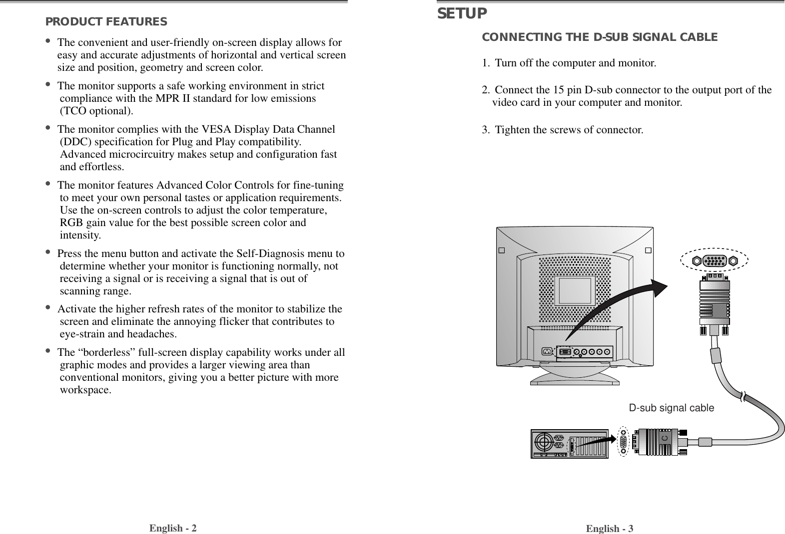 PRODUCT FEATURES                                        •The convenient and user-friendly on-screen display allows foreasy and accurate adjustments of horizontal and vertical screensize and position, geometry and screen color. •The monitor supports a safe working environment in strictcompliance with the MPR II standard for low emissions(TCO optional).•The monitor complies with the VESA Display Data Channel(DDC) specification for Plug and Play compatibility.Advanced microcircuitry makes setup and configuration fastand effortless. •The monitor features Advanced Color Controls for fine-tuningto meet your own personal tastes or application requirements.Use the on-screen controls to adjust the color temperature,RGB gain value for the best possible screen color andintensity.  •Press the menu button and activate the Self-Diagnosis menu todetermine whether your monitor is functioning normally, notreceiving a signal or is receiving a signal that is out ofscanning range.•Activate the higher refresh rates of the monitor to stabilize thescreen and eliminate the annoying flicker that contributes toeye-strain and headaches.  •The “borderless” full-screen display capability works under allgraphic modes and provides a larger viewing area thanconventional monitors, giving you a better picture with moreworkspace. English - 2 English - 3CONNECTING THE D-SUB SIGNAL CABLE 1. Turn off the computer and monitor.2. Connect the 15 pin D-sub connector to the output port of thevideo card in your computer and monitor.3. Tighten the screws of connector.SETUPD-sub signal cable