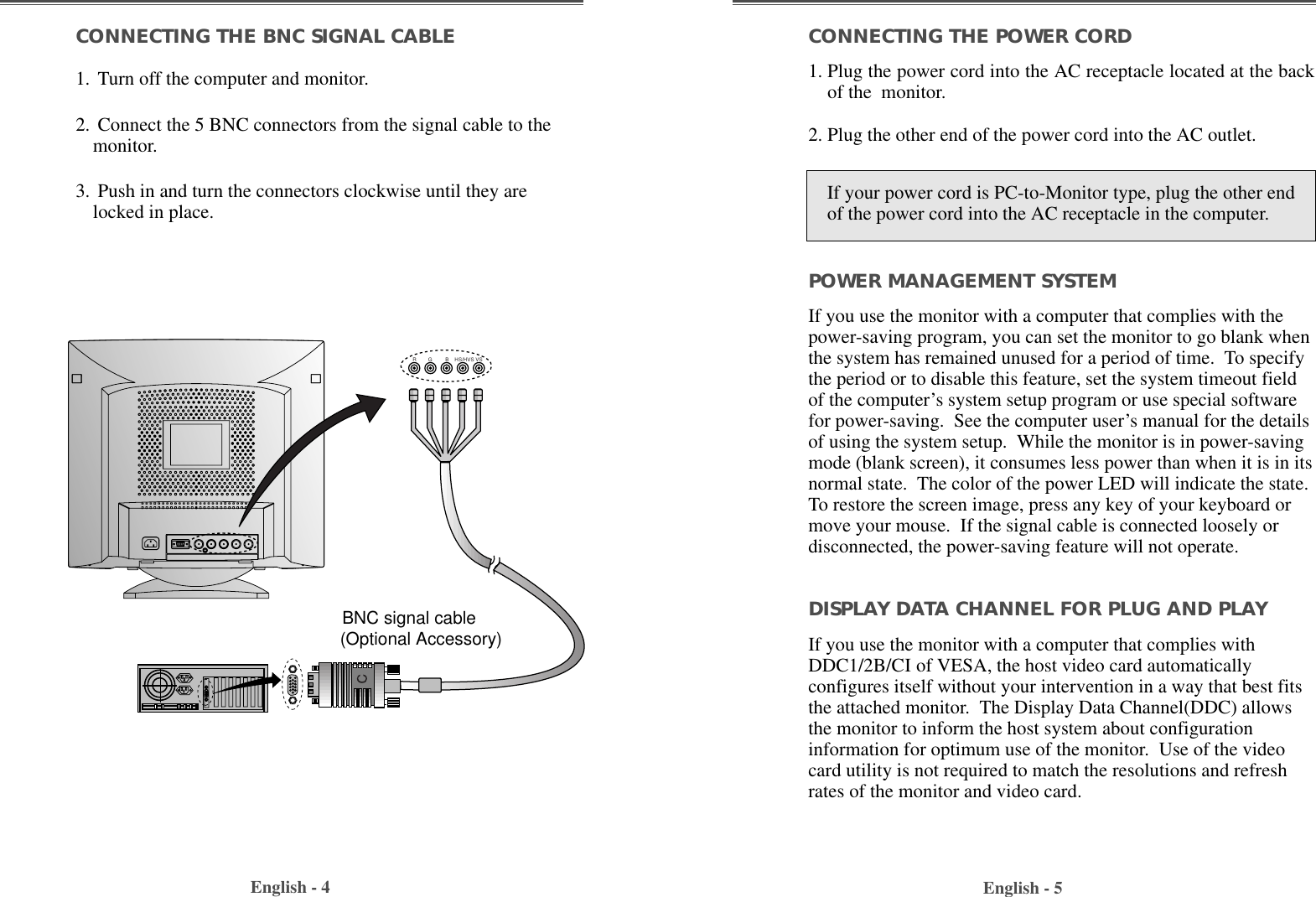 English - 4 English - 5CONNECTING THE POWER CORD1. Plug the power cord into the AC receptacle located at the backof the  monitor. 2. Plug the other end of the power cord into the AC outlet.POWER MANAGEMENT SYSTEMIf you use the monitor with a computer that complies with thepower-saving program, you can set the monitor to go blank whenthe system has remained unused for a period of time.  To specifythe period or to disable this feature, set the system timeout fieldof the computer’s system setup program or use special softwarefor power-saving.  See the computer user’s manual for the detailsof using the system setup.  While the monitor is in power-savingmode (blank screen), it consumes less power than when it is in itsnormal state.  The color of the power LED will indicate the state.To restore the screen image, press any key of your keyboard ormove your mouse.  If the signal cable is connected loosely ordisconnected, the power-saving feature will not operate.DISPLAY DATA CHANNEL FOR PLUG AND PLAYIf you use the monitor with a computer that complies withDDC1/2B/CI of VESA, the host video card automaticallyconfigures itself without your intervention in a way that best fitsthe attached monitor.  The Display Data Channel(DDC) allowsthe monitor to inform the host system about configurationinformation for optimum use of the monitor.  Use of the videocard utility is not required to match the resolutions and refreshrates of the monitor and video card.CONNECTING THE BNC SIGNAL CABLE1. Turn off the computer and monitor.2. Connect the 5 BNC connectors from the signal cable to themonitor. 3. Push in and turn the connectors clockwise until they arelocked in place. R        G         B    HS/HVS VS BNC signal cable   (Optional Accessory)If your power cord is PC-to-Monitor type, plug the other endof the power cord into the AC receptacle in the computer.