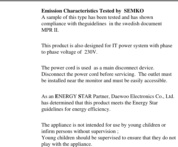 Emission Characteristics Tested by  SEMKOA sample of this type has been tested and has showncompliance with theguidelines  in the swedish documentMPR II.This product is also designed for IT power system with phaseto phase voltage of  230V. The power cord is used  as a main disconnect device.Disconnect the power cord before servicing.  The outlet mustbe installed near the monitor and must be easily accessible.As an ENERGY STAR Partner, Daewoo Electronics Co., Ltd.has determined that this product meets the Energy Starguidelines for energy efficiency.The appliance is not intended for use by young children orinfirm persons without supervision ;Young children should be supervised to ensure that they do notplay with the appliance.