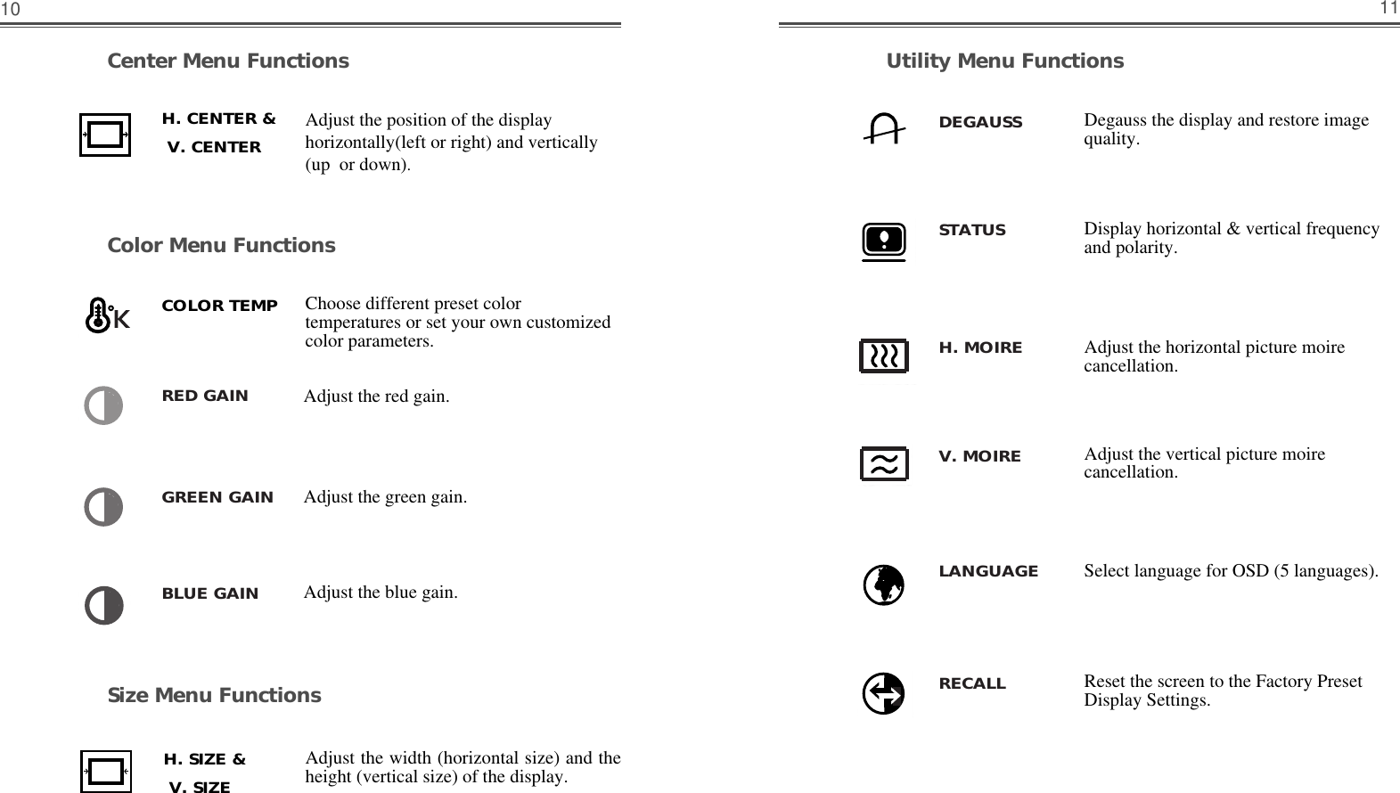 11Size Menu FunctionsUtility Menu FunctionsCenter Menu FunctionsColor Menu Functions10Choose different preset colortemperatures or set your own customizedcolor parameters.Adjust the red gain.Adjust the green gain.Adjust the blue gain.Adjust the position of the displayhorizontally(left or right) and vertically(up  or down). Adjust the width (horizontal size) and theheight (vertical size) of the display.Adjust the horizontal picture moirecancellation.Adjust the vertical picture moirecancellation.Display horizontal &amp; vertical frequencyand polarity.Select language for OSD (5 languages).Degauss the display and restore imagequality.Reset the screen to the Factory PresetDisplay Settings.H. CENTER &amp;    V. CENTER    H. SIZE &amp;    V. SIZE    COLOR TEMPRED GAINDEGAUSSSTATUSH. MOIREV. MOIRELANGUAGERECALLGREEN GAINBLUE GAIN