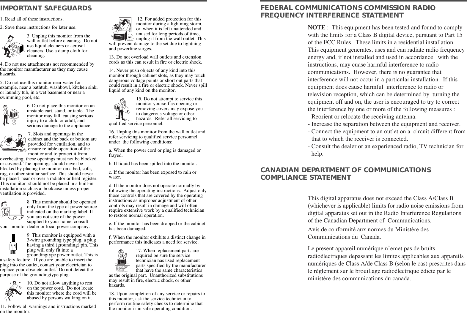 NOTE :  This equipment has been tested and found to complywith the limits for a Class B digital device, pursuant to Part 15of the FCC Rules.  These limits in a residential installation.This equipment generates, uses and can radiate radio frequencyenergy and, if not installed and used in accordance   with theinstructions, may cuase harmful interference to radiocommunications.  However, there is no guarantee thatinterference will not occur in a particular installation.  If thisequipment does cause harmful  interference to radio ortelevision reception, which can be determined by  turning theequipment off and on, the user is encouraged to try to correctthe interference by one or more of the following measures :  - Reorient or relocate the receiving antenna.  - Increase the separation between the equipment and receiver. - Connect the equipment to an outlet on a  circuit different fromthat to which the receiver is connected. - Consult the dealer or an experienced radio, TV technician forhelp. This digital apparatus does not exceed the Class A/Class B(whichever is applicable) limits for radio noise emissions fromdigital apparatus set out in the Radio Interference Regulationsof the Canadian Department of  Communications.  Avis de conformité aux normes du Ministère desCommunications du  Canada.Le present appareil numérique n’emet pas de bruitsradioélectriques depassant les limites applicables aux appareilsnumériques de Class A/de Class B (selon le cas) prescrites dansle règlement sur le brouillage radioélectrique édicte par leministère des communications du canada.  IMPORTANT SAFEGUARDS FEDERAL COMMUNICATIONS COMMISSION RADIOFREQUENCY INTERFERENCE STATEMENTCANADIAN DEPARTMENT OF COMMUNICATIONSCOMPLIANCE STATEMENT1. Read all of these instructions.2. Save these instructions for later use.3. Unplug this monitor from thewall outlet before cleaning.  Do notuse liquid cleaners or aerosolcleaners. Use a damp cloth forcleaning.4. Do not use attachments not recommended bythe monitor manufacturer as they may causehazards. 5. Do not use this monitor near water forexample, near a bathtub, washbowl, kitchen sink,or laundry tub, in a wet basement or near aswimming pool, etc. 6. Do not place this monitor on anunstable cart, stand, or table.  Themonitor may fall, causing seriousinjury to a child or adult, andserious damage to the appliance. 7. Slots and openings in thecabinet and the back or bottom areprovided for ventilation, and toensure reliable operation of themonitor and to protect it fromoverheating, these openings must not be blockedor covered. The openings should never beblocked by placing the monitor on a bed, sofa,rug, or other similar surface. This should neverbe placed  near or over a radiator or heat register.This monitor  should not be placed in a built-ininstallation such as a  bookcase unless properventilation is provided.8. This monitor should be operatedonly from the type of power sourceindicated on the marking label. Ifyou are not sure of the powersupplied to your home, consultyour monitor dealer or local power company.9. This monitor is equipped with a3-wire grounding type plug, a plughaving a third (grounding) pin. Thisplug will only fit into agroundingtype power outlet. This isa safety feature.  If you are unable to insert theplug into the outlet, contact your electrician toreplace your obsolete outlet.  Do not defeat thepurpose of the groundingtype plug. 10. Do not allow anything to reston the power cord.  Do not locatethis monitor where the cord will beabused by persons walking on it. 11. Follow all warnings and instructions markedon the monitor.  12. For added protection for thismonitor during a lightning storm,or  when it is left unattended andunused for long periods of time,unplug it from the wall outlet. Thiswill prevent damage to the set due to lightningand powerline surges. 13. Do not overload wall outlets and extensioncords as this can result in fire or electric shock. 14. Never push objects of any kind into thismonitor through cabinet slots, as they may touchdangerous voltage points or short out parts thatcould result in a fire or electric shock. Never spillliquid of any kind on the monitor. 15. Do not attempt to service thismonitor yourself as opening orremoving covers may expose youto dangerous voltage or otherhazards.  Refer all servicing toqualified service personnel. 16. Unplug this monitor from the wall outlet andrefer servicing to qualified service personnelunder  the following conditions: a. When the power cord or plug is damaged orfrayed. b. If liquid has been spilled into the monitor. c. If the monitor has been exposed to rain orwater. d. If the monitor does not operate normally byfollowing the operating instructions.  Adjust onlythose controls that are covered by the operatinginstructions as improper adjustment of othercontrols may result in damage and will oftenrequire extensive work by a qualified technicianto restore normal operation. e. If the monitor has been dropped or the cabinethas been damaged. f. When the monitor exhibits a distinct change inperformance this indicates a need for service. 17. When replacement parts arerequired be sure the servicetechnician has used replacementparts specified by the manufacturerthat have the same characteristicsas the original part.  Unauthorized substitutionsmay result in fire, electric shock, or otherhazards. 18. Upon completion of any service or repairs tothis monitor, ask the service technician toperform routine safety checks to determine thatthe monitor is in safe operating condition. 