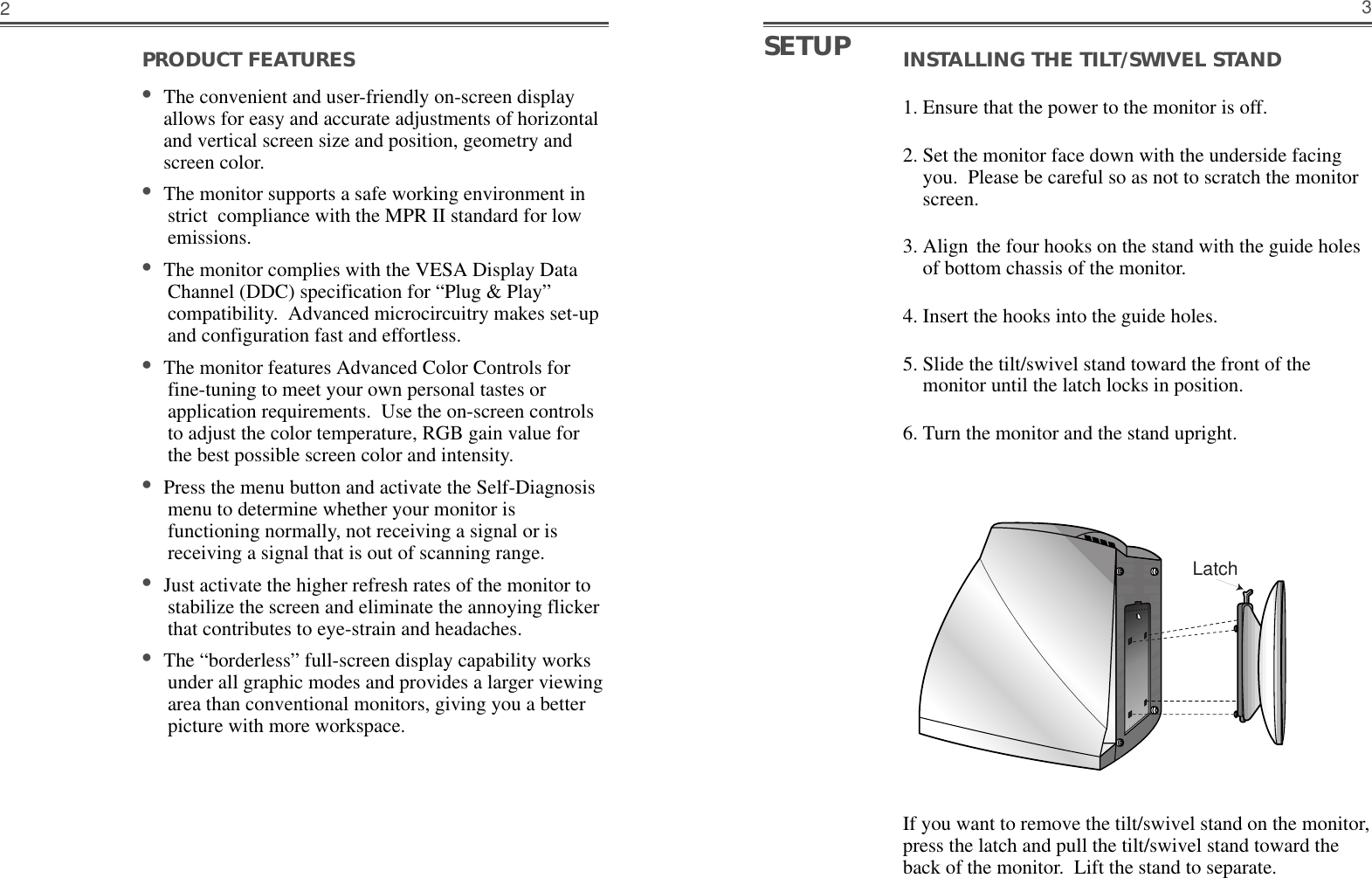 INSTALLING THE TILT/SWIVEL STAND1. Ensure that the power to the monitor is off. 2. Set the monitor face down with the underside facingyou.  Please be careful so as not to scratch the monitorscreen. 3. Align the four hooks on the stand with the guide holesof bottom chassis of the monitor.  4. Insert the hooks into the guide holes. 5. Slide the tilt/swivel stand toward the front of themonitor until the latch locks in position.  6. Turn the monitor and the stand upright.3PRODUCT FEATURES                                        •The convenient and user-friendly on-screen displayallows for easy and accurate adjustments of horizontaland vertical screen size and position, geometry andscreen color. •The monitor supports a safe working environment instrict  compliance with the MPR II standard for lowemissions.•The monitor complies with the VESA Display DataChannel (DDC) specification for “Plug &amp; Play”compatibility.  Advanced microcircuitry makes set-upand configuration fast and effortless. •The monitor features Advanced Color Controls forfine-tuning to meet your own personal tastes orapplication requirements.  Use the on-screen controlsto adjust the color temperature, RGB gain value forthe best possible screen color and intensity.  •Press the menu button and activate the Self-Diagnosismenu to determine whether your monitor isfunctioning normally, not receiving a signal or isreceiving a signal that is out of scanning range.•Just activate the higher refresh rates of the monitor tostabilize the screen and eliminate the annoying flickerthat contributes to eye-strain and headaches.  •The “borderless” full-screen display capability worksunder all graphic modes and provides a larger viewingarea than conventional monitors, giving you a betterpicture with more workspace. 2SETUPLatchIf you want to remove the tilt/swivel stand on the monitor,press the latch and pull the tilt/swivel stand toward theback of the monitor.  Lift the stand to separate.