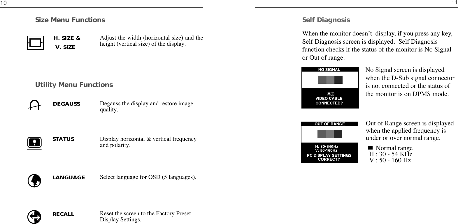 11Self DiagnosisWhen the monitor doesn’t  display, if you press any key,Self Diagnosis screen is displayed.  Self Diagnosisfunction checks if the status of the monitor is No Signalor Out of range.No Signal screen is displayedwhen the D-Sub signal connectoris not connected or the status ofthe monitor is on DPMS mode.Out of Range screen is displayedwhen the applied frequency isunder or over normal range.Normal rangeH : 30 - 54 KHzV : 50 - 160 HzSize Menu FunctionsUtility Menu Functions10Adjust the width (horizontal size) and theheight (vertical size) of the display.Display horizontal &amp; vertical frequencyand polarity.Degauss the display and restore imagequality.H. SIZE &amp;    V. SIZE    DEGAUSSSTATUSSelect language for OSD (5 languages).Reset the screen to the Factory PresetDisplay Settings.LANGUAGERECALL