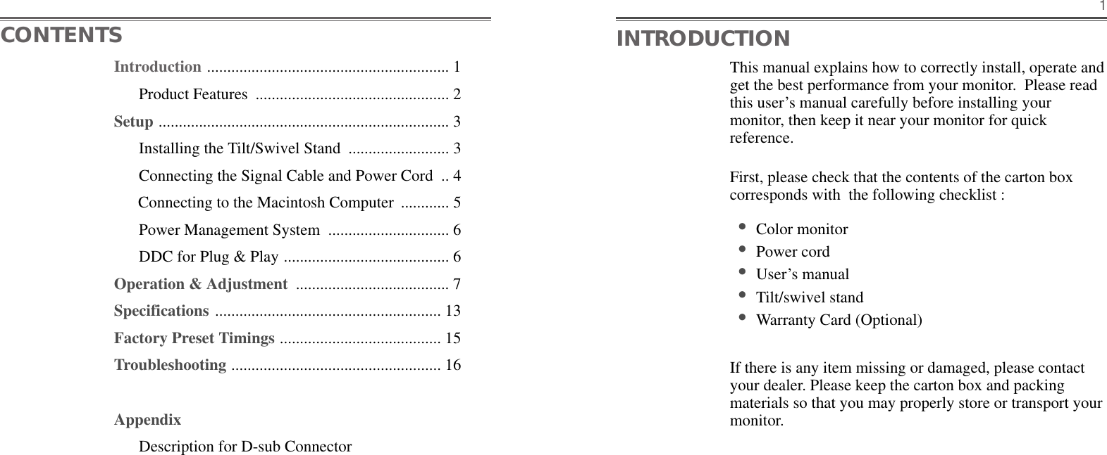 This manual explains how to correctly install, operate andget the best performance from your monitor.  Please readthis user’s manual carefully before installing yourmonitor, then keep it near your monitor for quickreference. First, please check that the contents of the carton boxcorresponds with  the following checklist : •Color monitor •Power cord •User’s manual •Tilt/swivel stand  •Warranty Card (Optional)If there is any item missing or damaged, please contactyour dealer. Please keep the carton box and packingmaterials so that you may properly store or transport yourmonitor.1CONTENTS INTRODUCTIONIntroduction ............................................................ 1Product Features  ................................................ 2Setup ........................................................................ 3Installing the Tilt/Swivel Stand  ......................... 3Connecting the Signal Cable and Power Cord  .. 4Connecting to the Macintosh Computer  ............ 5Power Management System  .............................. 6DDC for Plug &amp; Play ......................................... 6Operation &amp; Adjustment  ...................................... 7Specifications ........................................................ 13Factory Preset Timings ........................................ 15Troubleshooting .................................................... 16AppendixDescription for D-sub Connector