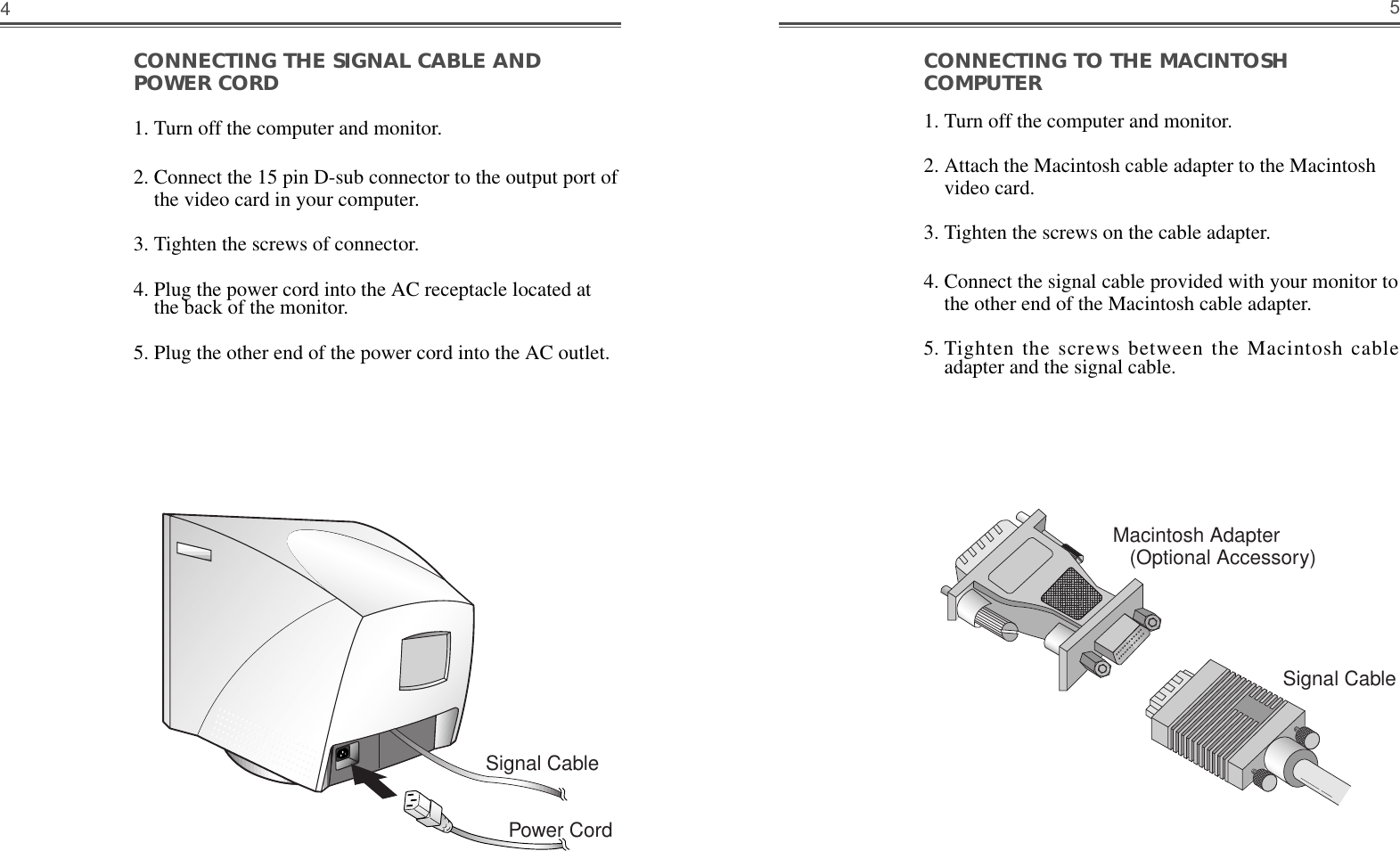 CONNECTING TO THE MACINTOSHCOMPUTER                                                      1. Turn off the computer and monitor. 2. Attach the Macintosh cable adapter to the Macintoshvideo card. 3. Tighten the screws on the cable adapter. 4. Connect the signal cable provided with your monitor tothe other end of the Macintosh cable adapter.  5. Tighten the screws between the Macintosh cableadapter and the signal cable.5CONNECTING THE SIGNAL CABLE ANDPOWER CORD1. Turn off the computer and monitor.2. Connect the 15 pin D-sub connector to the output port ofthe video card in your computer.3. Tighten the screws of connector.4. Plug the power cord into the AC receptacle located atthe back of the monitor. 5. Plug the other end of the power cord into the AC outlet.4Macintosh Adapter(Optional Accessory)Signal CableSignal CablePower Cord