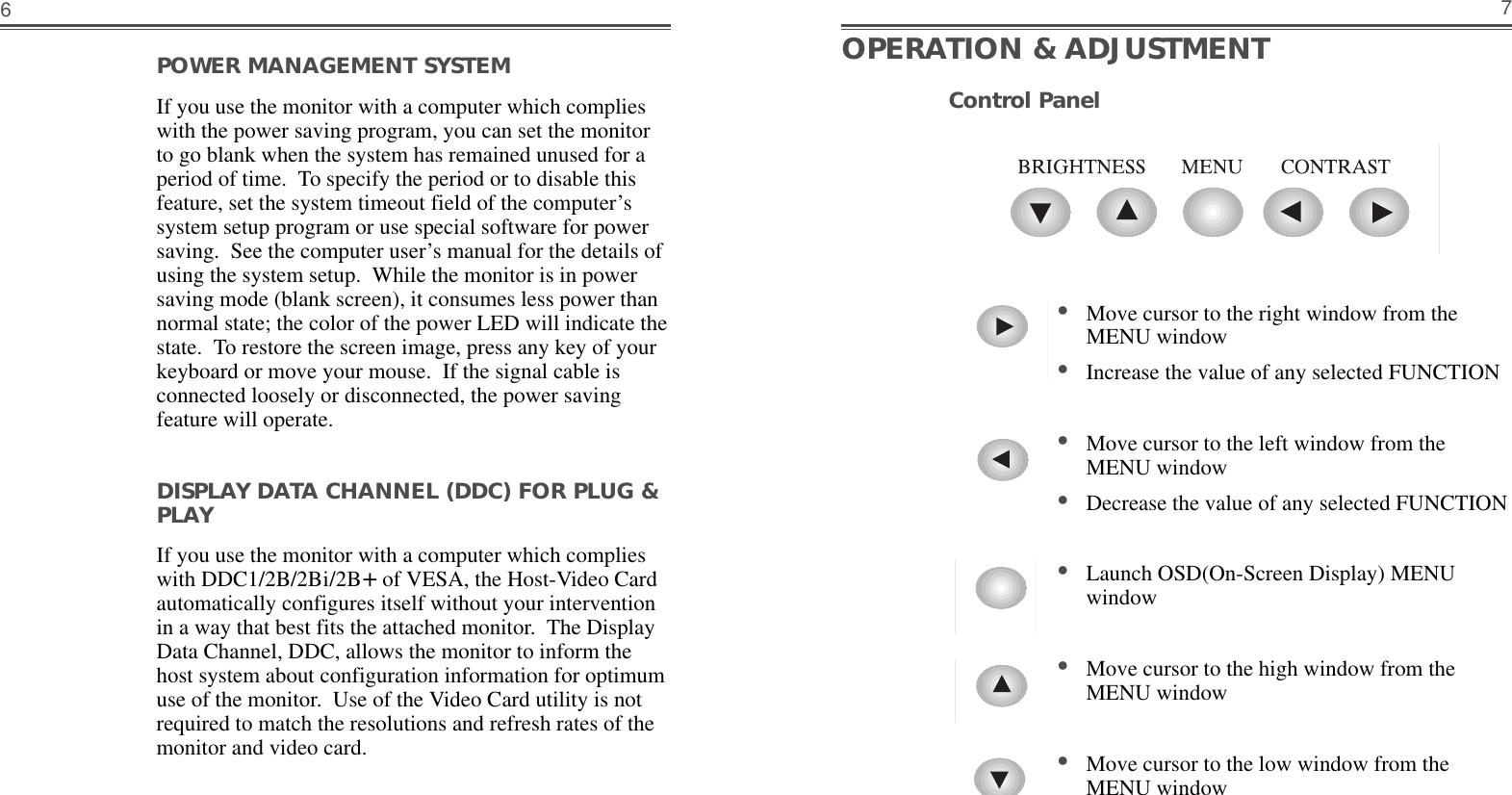 7POWER MANAGEMENT SYSTEM                    If you use the monitor with a computer which complieswith the power saving program, you can set the monitorto go blank when the system has remained unused for aperiod of time.  To specify the period or to disable thisfeature, set the system timeout field of the computer’ssystem setup program or use special software for powersaving.  See the computer user’s manual for the details ofusing the system setup.  While the monitor is in powersaving mode (blank screen), it consumes less power thannormal state; the color of the power LED will indicate thestate.  To restore the screen image, press any key of yourkeyboard or move your mouse.  If the signal cable isconnected loosely or disconnected, the power savingfeature will operate.DISPLAY DATA CHANNEL (DDC) FOR PLUG &amp;PLAYIf you use the monitor with a computer which complieswith DDC1/2B/2Bi/2B+of VESA, the Host-Video Cardautomatically configures itself without your interventionin a way that best fits the attached monitor.  The DisplayData Channel, DDC, allows the monitor to inform thehost system about configuration information for optimumuse of the monitor.  Use of the Video Card utility is notrequired to match the resolutions and refresh rates of themonitor and video card.6OPERATION &amp; ADJUSTMENT•Move cursor to the right window from theMENU window•Increase the value of any selected FUNCTION•Move cursor to the left window from theMENU window•Decrease the value of any selected FUNCTION•Launch OSD(On-Screen Display) MENUwindow•Move cursor to the high window from theMENU window•Move cursor to the low window from theMENU windowControl Panel