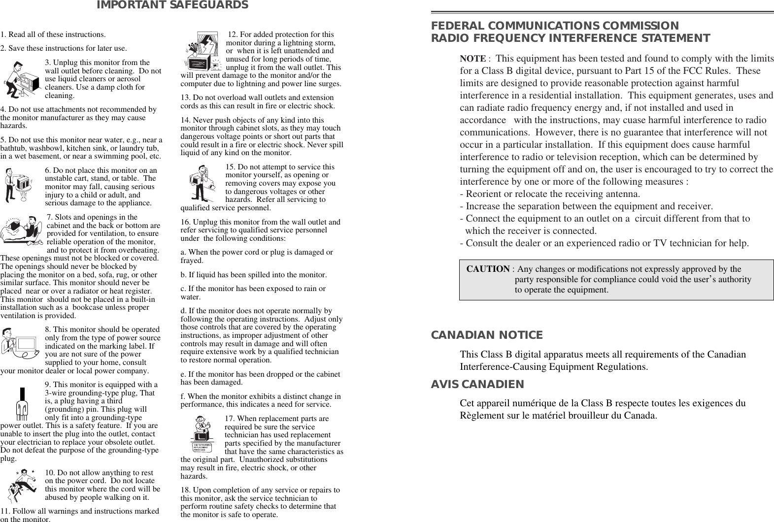 1. Read all of these instructions.2. Save these instructions for later use.3. Unplug this monitor from thewall outlet before cleaning.  Do notuse liquid cleaners or aerosolcleaners. Use a damp cloth forcleaning.4. Do not use attachments not recommended bythe monitor manufacturer as they may causehazards. 5. Do not use this monitor near water, e.g., near abathtub, washbowl, kitchen sink, or laundry tub,in a wet basement, or near a swimming pool, etc. 6. Do not place this monitor on anunstable cart, stand, or table.  Themonitor may fall, causing seriousinjury to a child or adult, andserious damage to the appliance. 7. Slots and openings in thecabinet and the back or bottom areprovided for ventilation, to ensurereliable operation of the monitor,and to protect it from overheating.These openings must not be blocked or covered.The openings should never be blocked byplacing the monitor on a bed, sofa, rug, or othersimilar surface. This monitor should never beplaced  near or over a radiator or heat register.This monitor  should not be placed in a built-ininstallation such as a  bookcase unless properventilation is provided.8. This monitor should be operatedonly from the type of power sourceindicated on the marking label. Ifyou are not sure of the powersupplied to your home, consultyour monitor dealer or local power company.9. This monitor is equipped with a3-wire grounding-type plug, Thatis, a plug having a third(grounding) pin. This plug willonly fit into a grounding-typepower outlet. This is a safety feature.  If you areunable to insert the plug into the outlet, contactyour electrician to replace your obsolete outlet.Do not defeat the purpose of the grounding-typeplug. 10. Do not allow anything to reston the power cord.  Do not locatethis monitor where the cord will beabused by people walking on it. 11. Follow all warnings and instructions markedon the monitor.  IMPORTANT SAFEGUARDS12. For added protection for thismonitor during a lightning storm,or  when it is left unattended andunused for long periods of time,unplug it from the wall outlet. Thiswill prevent damage to the monitor and/or thecomputer due to lightning and power line surges. 13. Do not overload wall outlets and extensioncords as this can result in fire or electric shock. 14. Never push objects of any kind into thismonitor through cabinet slots, as they may touchdangerous voltage points or short out parts thatcould result in a fire or electric shock. Never spillliquid of any kind on the monitor. 15. Do not attempt to service thismonitor yourself, as opening orremoving covers may expose youto dangerous voltages or otherhazards.  Refer all servicing toqualified service personnel. 16. Unplug this monitor from the wall outlet andrefer servicing to qualified service personnelunder  the following conditions: a. When the power cord or plug is damaged orfrayed. b. If liquid has been spilled into the monitor. c. If the monitor has been exposed to rain orwater. d. If the monitor does not operate normally byfollowing the operating instructions.  Adjust onlythose controls that are covered by the operatinginstructions, as improper adjustment of othercontrols may result in damage and will oftenrequire extensive work by a qualified technicianto restore normal operation. e. If the monitor has been dropped or the cabinethas been damaged. f. When the monitor exhibits a distinct change inperformance, this indicates a need for service. 17. When replacement parts arerequired be sure the servicetechnician has used replacementparts specified by the manufacturerthat have the same characteristics asthe original part.  Unauthorized substitutionsmay result in fire, electric shock, or otherhazards. 18. Upon completion of any service or repairs tothis monitor, ask the service technician toperform routine safety checks to determine thatthe monitor is safe to operate. FEDERAL COMMUNICATIONS COMMISSION RADIO FREQUENCY INTERFERENCE STATEMENTNOTE :  This equipment has been tested and found to comply with the limitsfor a Class B digital device, pursuant to Part 15 of the FCC Rules.  Theselimits are designed to provide reasonable protection against harmfulinterference in a residential installation.  This equipment generates, uses andcan radiate radio frequency energy and, if not installed and used inaccordance   with the instructions, may cuase harmful interference to radiocommunications.  However, there is no guarantee that interference will notoccur in a particular installation.  If this equipment does cause harmfulinterference to radio or television reception, which can be determined byturning the equipment off and on, the user is encouraged to try to correct theinterference by one or more of the following measures :  - Reorient or relocate the receiving antenna.  - Increase the separation between the equipment and receiver. - Connect the equipment to an outlet on a  circuit different from that to   which the receiver is connected. - Consult the dealer or an experienced radio or TV technician for help. CAUTION : Any changes or modifications not expressly approved by the  party responsible for compliance could void the user’s authorityto operate the equipment. CANADIAN NOTICEAVIS CANADIENThis Class B digital apparatus meets all requirements of the CanadianInterference-Causing Equipment Regulations.  Cet appareil numérique de la Class B respecte toutes les exigences duRèglement sur le matériel brouilleur du Canada.