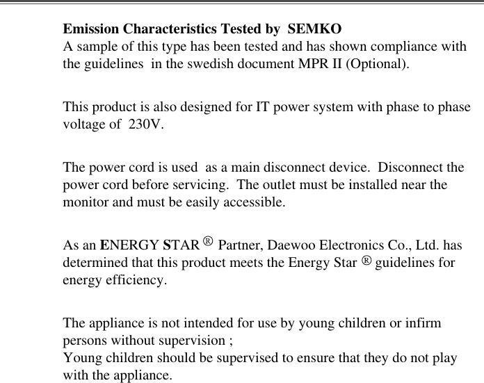 Emission Characteristics Tested by  SEMKOA sample of this type has been tested and has shown compliance withthe guidelines  in the swedish document MPR II (Optional).This product is also designed for IT power system with phase to phasevoltage of  230V. The power cord is used  as a main disconnect device.  Disconnect thepower cord before servicing.  The outlet must be installed near themonitor and must be easily accessible.As an ENERGY STAR     Partner, Daewoo Electronics Co., Ltd. hasdetermined that this product meets the Energy Star     guidelines forenergy efficiency.The appliance is not intended for use by young children or infirmpersons without supervision ;Young children should be supervised to ensure that they do not playwith the appliance.