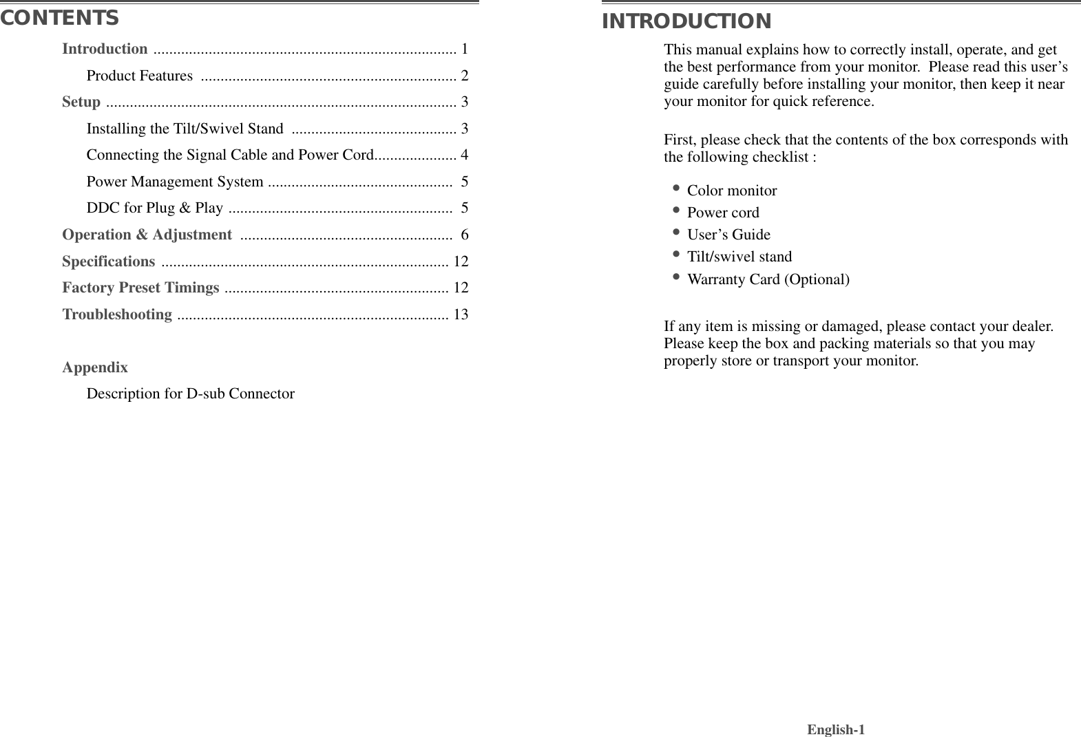 This manual explains how to correctly install, operate, and getthe best performance from your monitor.  Please read this user’sguide carefully before installing your monitor, then keep it nearyour monitor for quick reference. First, please check that the contents of the box corresponds withthe following checklist :•Color monitor •Power cord •User’s Guide •Tilt/swivel stand  •Warranty Card (Optional)If any item is missing or damaged, please contact your dealer.Please keep the box and packing materials so that you mayproperly store or transport your monitor.English-1CONTENTS INTRODUCTIONIntroduction ............................................................................. 1Product Features  ................................................................. 2Setup ......................................................................................... 3Installing the Tilt/Swivel Stand  .......................................... 3Connecting the Signal Cable and Power Cord..................... 4Power Management System ............................................... 5DDC for Plug &amp; Play ......................................................... 5Operation &amp; Adjustment  ...................................................... 6Specifications ......................................................................... 12Factory Preset Timings ......................................................... 12Troubleshooting ..................................................................... 13AppendixDescription for D-sub Connector