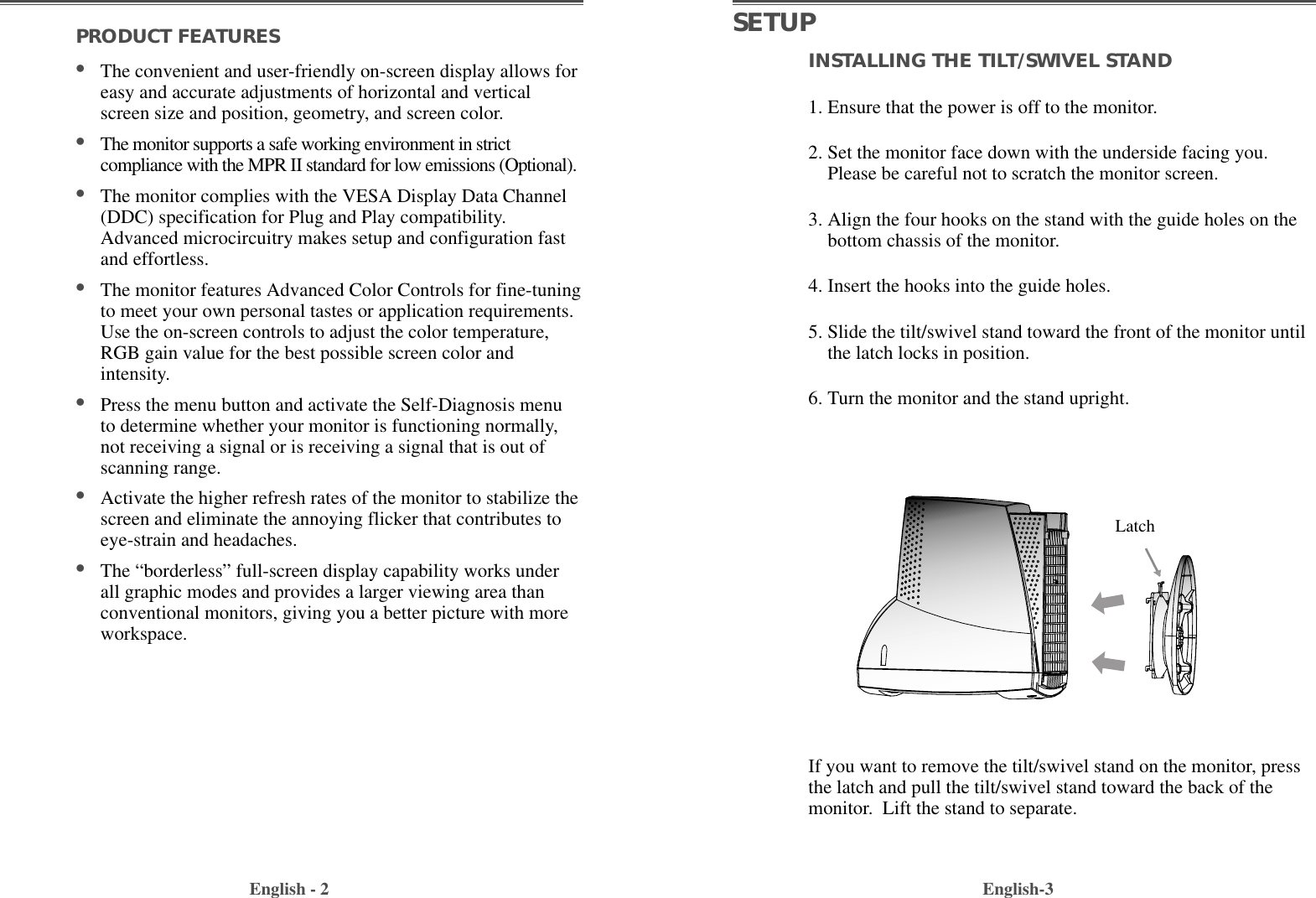 INSTALLING THE TILT/SWIVEL STAND1. Ensure that the power is off to the monitor. 2. Set the monitor face down with the underside facing you.Please be careful not to scratch the monitor screen. 3. Align the four hooks on the stand with the guide holes on thebottom chassis of the monitor.  4. Insert the hooks into the guide holes. 5. Slide the tilt/swivel stand toward the front of the monitor untilthe latch locks in position.  6. Turn the monitor and the stand upright.English-3PRODUCT FEATURES                                        •The convenient and user-friendly on-screen display allows foreasy and accurate adjustments of horizontal and verticalscreen size and position, geometry, and screen color. •The monitor supports a safe working environment in strictcompliance with the MPR II standard for low emissions (Optional).•The monitor complies with the VESA Display Data Channel(DDC) specification for Plug and Play compatibility.Advanced microcircuitry makes setup and configuration fastand effortless. •The monitor features Advanced Color Controls for fine-tuningto meet your own personal tastes or application requirements.Use the on-screen controls to adjust the color temperature,RGB gain value for the best possible screen color andintensity.  •Press the menu button and activate the Self-Diagnosis menuto determine whether your monitor is functioning normally,not receiving a signal or is receiving a signal that is out ofscanning range.•Activate the higher refresh rates of the monitor to stabilize thescreen and eliminate the annoying flicker that contributes toeye-strain and headaches.   •The “borderless” full-screen display capability works underall graphic modes and provides a larger viewing area thanconventional monitors, giving you a better picture with moreworkspace. English - 2SETUPIf you want to remove the tilt/swivel stand on the monitor, pressthe latch and pull the tilt/swivel stand toward the back of themonitor.  Lift the stand to separate.Latch