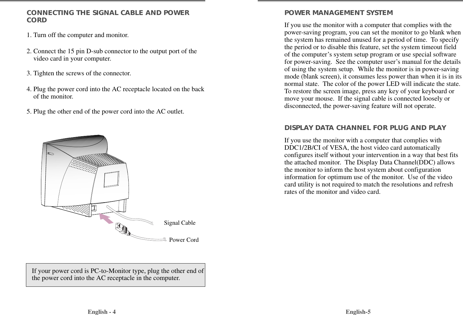 English-5POWER MANAGEMENT SYSTEMIf you use the monitor with a computer that complies with thepower-saving program, you can set the monitor to go blank whenthe system has remained unused for a period of time.  To specifythe period or to disable this feature, set the system timeout fieldof the computer’s system setup program or use special softwarefor power-saving.  See the computer user’s manual for the detailsof using the system setup.  While the monitor is in power-savingmode (blank screen), it consumes less power than when it is in itsnormal state.  The color of the power LED will indicate the state.To restore the screen image, press any key of your keyboard ormove your mouse.  If the signal cable is connected loosely ordisconnected, the power-saving feature will not operate.DISPLAY DATA CHANNEL FOR PLUG AND PLAYIf you use the monitor with a computer that complies withDDC1/2B/CI of VESA, the host video card automaticallyconfigures itself without your intervention in a way that best fitsthe attached monitor.  The Display Data Channel(DDC) allowsthe monitor to inform the host system about configurationinformation for optimum use of the monitor.  Use of the videocard utility is not required to match the resolutions and refreshrates of the monitor and video card.CONNECTING THE SIGNAL CABLE AND POWERCORD1. Turn off the computer and monitor.2. Connect the 15 pin D-sub connector to the output port of thevideo card in your computer.3. Tighten the screws of the connector.4. Plug the power cord into the AC receptacle located on the backof the monitor. 5. Plug the other end of the power cord into the AC outlet.English - 4If your power cord is PC-to-Monitor type, plug the other end ofthe power cord into the AC receptacle in the computer.Signal CablePower Cord