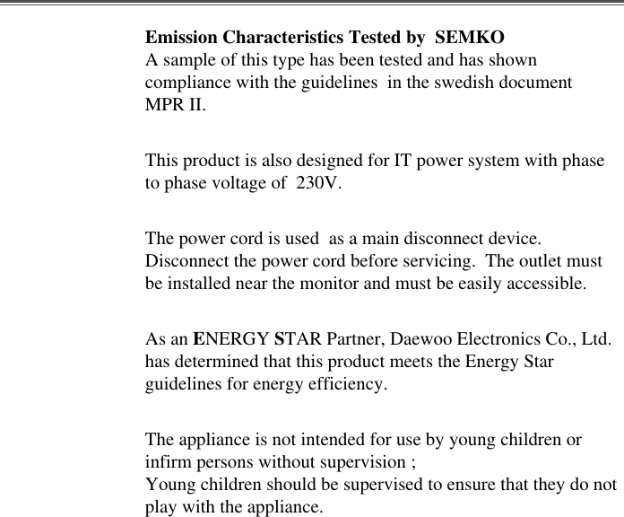 Emission Characteristics Tested by  SEMKOA sample of this type has been tested and has showncompliance with the guidelines  in the swedish documentMPR II.This product is also designed for IT power system with phaseto phase voltage of  230V. The power cord is used  as a main disconnect device.Disconnect the power cord before servicing.  The outlet mustbe installed near the monitor and must be easily accessible.As an ENERGY STAR Partner, Daewoo Electronics Co., Ltd.has determined that this product meets the Energy Starguidelines for energy efficiency.The appliance is not intended for use by young children orinfirm persons without supervision ;Young children should be supervised to ensure that they do notplay with the appliance.