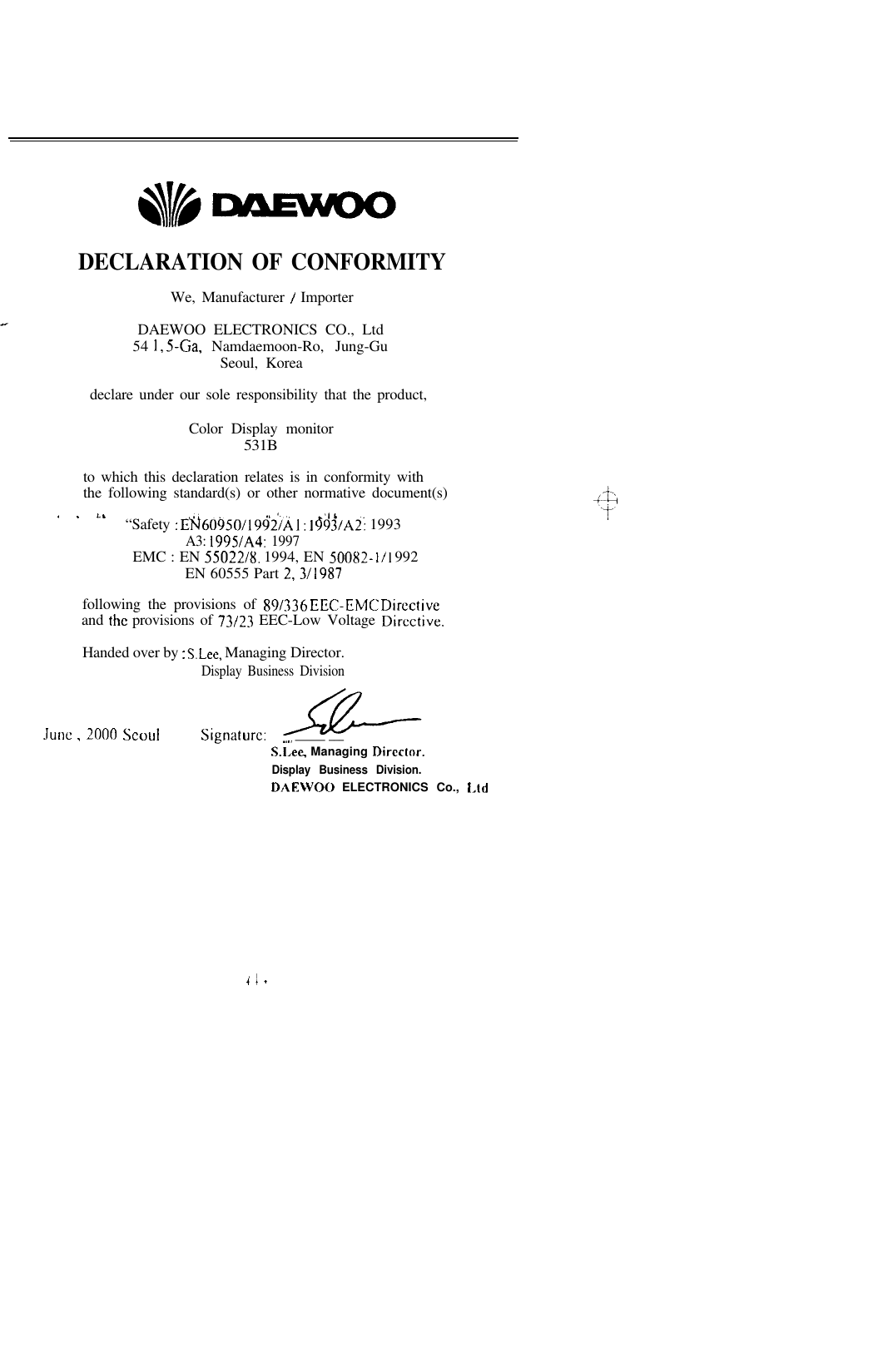 DECLARATION OF CONFORMITYWe, Manufacturer / ImporterDAEWOO ELECTRONICS CO., Ltd54 1, S-Ga, Namdaemoon-Ro, Jung-GuSeoul, Koreadeclare under our sole responsibility that the product,Color Display monitor531Bto which this declaration relates is in conformity withthe following standard(s) or other normative document(s). . I.,“Safety : E;f60950/19$z’/,&amp; 1: 1 &amp;%/AZ! 1993A3: 199SlA4: 1997EMC : EN 55022/g. 1994, EN 500X2- l/l 992EN 60555 Part 2,3/1987following the provisions of 89/336 EEC-EMC Directiveand the provisions of 73/23 EEC-Low Voltage Directive.Handed over by : S.Lee, Managing Director.Display Business DivisionJune , 2000 SeoulSignature:_._. ______ ___S.l,ee, Managing Direclor.Display Business Division.DAEWOO ELECTRONICS Co., Lidi I .