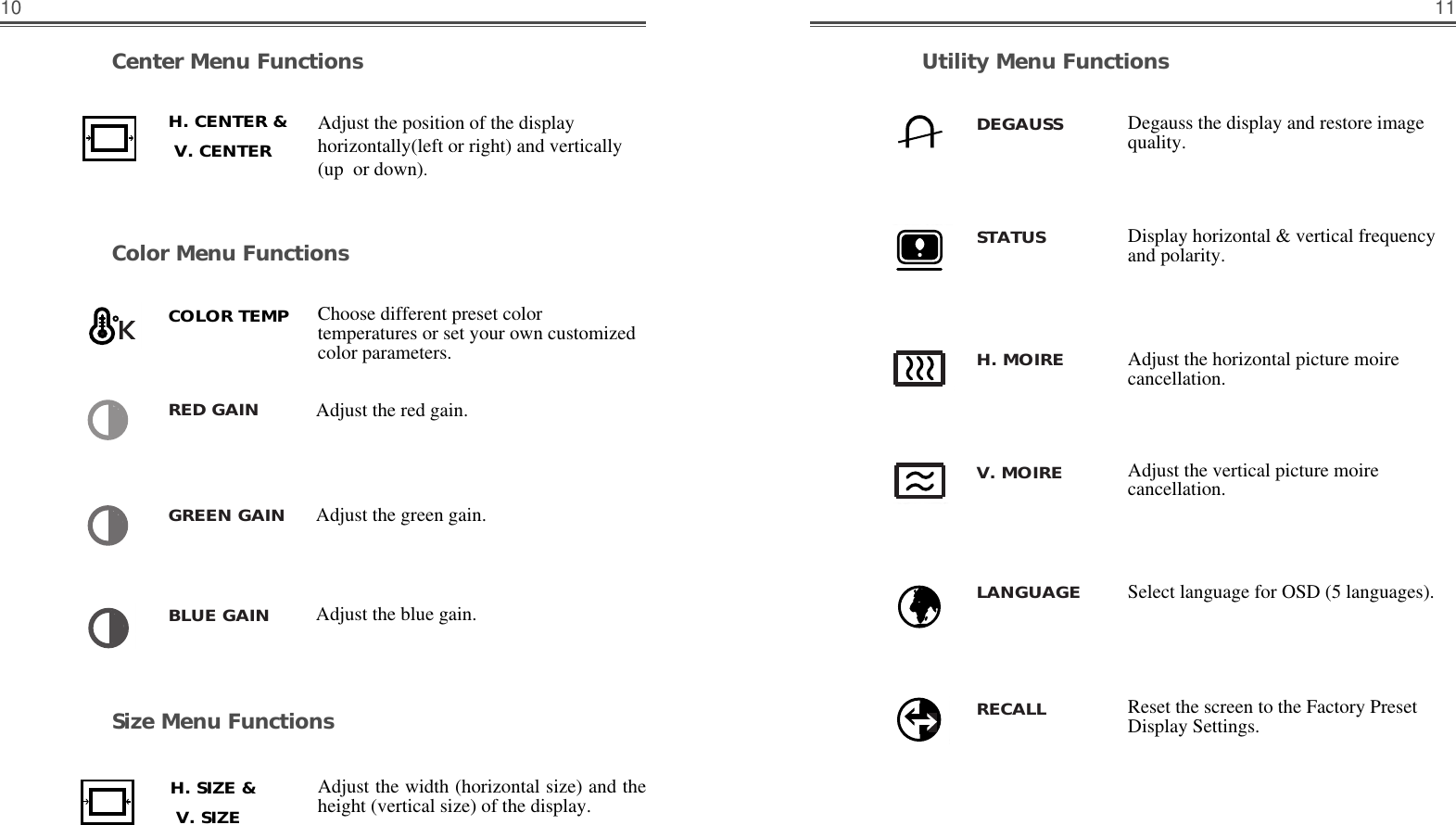 11Size Menu FunctionsUtility Menu FunctionsCenter Menu FunctionsColor Menu Functions10Choose different preset colortemperatures or set your own customizedcolor parameters.Adjust the red gain.Adjust the green gain.Adjust the blue gain.Adjust the position of the displayhorizontally(left or right) and vertically(up  or down). Adjust the width (horizontal size) and theheight (vertical size) of the display.Adjust the horizontal picture moirecancellation.Adjust the vertical picture moirecancellation.Display horizontal &amp; vertical frequencyand polarity.Select language for OSD (5 languages).Degauss the display and restore imagequality.Reset the screen to the Factory PresetDisplay Settings.H. CENTER &amp;    V. CENTER    H. SIZE &amp;    V. SIZE    COLOR TEMPRED GAINDEGAUSSSTATUSH. MOIREV. MOIRELANGUAGERECALLGREEN GAINBLUE GAIN