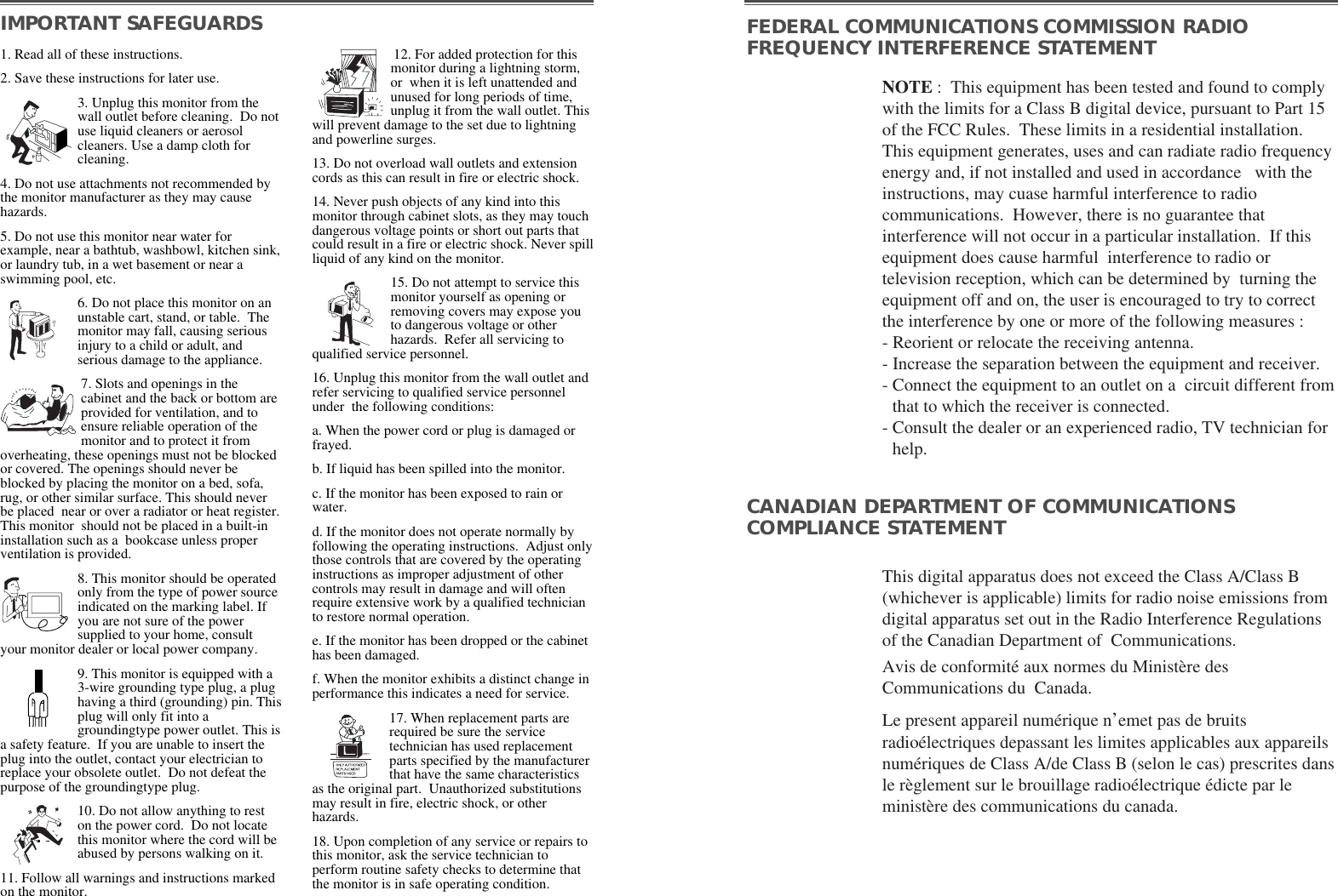 NOTE :  This equipment has been tested and found to complywith the limits for a Class B digital device, pursuant to Part 15of the FCC Rules.  These limits in a residential installation.This equipment generates, uses and can radiate radio frequencyenergy and, if not installed and used in accordance   with theinstructions, may cuase harmful interference to radiocommunications.  However, there is no guarantee thatinterference will not occur in a particular installation.  If thisequipment does cause harmful  interference to radio ortelevision reception, which can be determined by  turning theequipment off and on, the user is encouraged to try to correctthe interference by one or more of the following measures :  - Reorient or relocate the receiving antenna.  - Increase the separation between the equipment and receiver. - Connect the equipment to an outlet on a  circuit different fromthat to which the receiver is connected. - Consult the dealer or an experienced radio, TV technician forhelp. This digital apparatus does not exceed the Class A/Class B(whichever is applicable) limits for radio noise emissions fromdigital apparatus set out in the Radio Interference Regulationsof the Canadian Department of  Communications.  Avis de conformité aux normes du Ministère desCommunications du  Canada.Le present appareil numérique n’emet pas de bruitsradioélectriques depassant les limites applicables aux appareilsnumériques de Class A/de Class B (selon le cas) prescrites dansle règlement sur le brouillage radioélectrique édicte par leministère des communications du canada.  IMPORTANT SAFEGUARDS FEDERAL COMMUNICATIONS COMMISSION RADIOFREQUENCY INTERFERENCE STATEMENTCANADIAN DEPARTMENT OF COMMUNICATIONSCOMPLIANCE STATEMENT1. Read all of these instructions.2. Save these instructions for later use.3. Unplug this monitor from thewall outlet before cleaning.  Do notuse liquid cleaners or aerosolcleaners. Use a damp cloth forcleaning.4. Do not use attachments not recommended bythe monitor manufacturer as they may causehazards. 5. Do not use this monitor near water forexample, near a bathtub, washbowl, kitchen sink,or laundry tub, in a wet basement or near aswimming pool, etc. 6. Do not place this monitor on anunstable cart, stand, or table.  Themonitor may fall, causing seriousinjury to a child or adult, andserious damage to the appliance. 7. Slots and openings in thecabinet and the back or bottom areprovided for ventilation, and toensure reliable operation of themonitor and to protect it fromoverheating, these openings must not be blockedor covered. The openings should never beblocked by placing the monitor on a bed, sofa,rug, or other similar surface. This should neverbe placed  near or over a radiator or heat register.This monitor  should not be placed in a built-ininstallation such as a  bookcase unless properventilation is provided.8. This monitor should be operatedonly from the type of power sourceindicated on the marking label. Ifyou are not sure of the powersupplied to your home, consultyour monitor dealer or local power company.9. This monitor is equipped with a3-wire grounding type plug, a plughaving a third (grounding) pin. Thisplug will only fit into agroundingtype power outlet. This isa safety feature.  If you are unable to insert theplug into the outlet, contact your electrician toreplace your obsolete outlet.  Do not defeat thepurpose of the groundingtype plug. 10. Do not allow anything to reston the power cord.  Do not locatethis monitor where the cord will beabused by persons walking on it. 11. Follow all warnings and instructions markedon the monitor.  12. For added protection for thismonitor during a lightning storm,or  when it is left unattended andunused for long periods of time,unplug it from the wall outlet. Thiswill prevent damage to the set due to lightningand powerline surges. 13. Do not overload wall outlets and extensioncords as this can result in fire or electric shock. 14. Never push objects of any kind into thismonitor through cabinet slots, as they may touchdangerous voltage points or short out parts thatcould result in a fire or electric shock. Never spillliquid of any kind on the monitor. 15. Do not attempt to service thismonitor yourself as opening orremoving covers may expose youto dangerous voltage or otherhazards.  Refer all servicing toqualified service personnel. 16. Unplug this monitor from the wall outlet andrefer servicing to qualified service personnelunder  the following conditions: a. When the power cord or plug is damaged orfrayed. b. If liquid has been spilled into the monitor. c. If the monitor has been exposed to rain orwater. d. If the monitor does not operate normally byfollowing the operating instructions.  Adjust onlythose controls that are covered by the operatinginstructions as improper adjustment of othercontrols may result in damage and will oftenrequire extensive work by a qualified technicianto restore normal operation. e. If the monitor has been dropped or the cabinethas been damaged. f. When the monitor exhibits a distinct change inperformance this indicates a need for service. 17. When replacement parts arerequired be sure the servicetechnician has used replacementparts specified by the manufacturerthat have the same characteristicsas the original part.  Unauthorized substitutionsmay result in fire, electric shock, or otherhazards. 18. Upon completion of any service or repairs tothis monitor, ask the service technician toperform routine safety checks to determine thatthe monitor is in safe operating condition. 