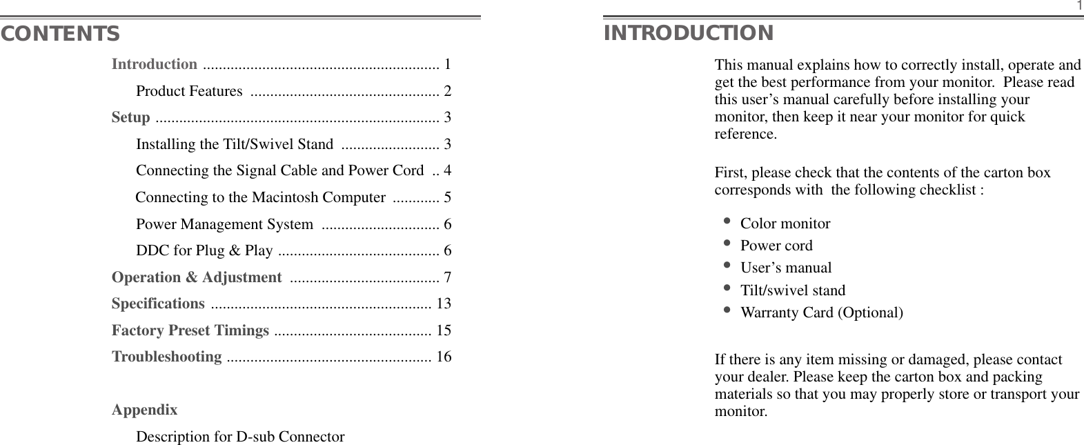 This manual explains how to correctly install, operate andget the best performance from your monitor.  Please readthis user’s manual carefully before installing yourmonitor, then keep it near your monitor for quickreference. First, please check that the contents of the carton boxcorresponds with  the following checklist : •Color monitor •Power cord •User’s manual •Tilt/swivel stand  •Warranty Card (Optional)If there is any item missing or damaged, please contactyour dealer. Please keep the carton box and packingmaterials so that you may properly store or transport yourmonitor.1CONTENTS INTRODUCTIONIntroduction ............................................................ 1Product Features  ................................................ 2Setup ........................................................................ 3Installing the Tilt/Swivel Stand  ......................... 3Connecting the Signal Cable and Power Cord  .. 4Connecting to the Macintosh Computer  ............ 5Power Management System  .............................. 6DDC for Plug &amp; Play ......................................... 6Operation &amp; Adjustment  ...................................... 7Specifications ........................................................ 13Factory Preset Timings ........................................ 15Troubleshooting .................................................... 16AppendixDescription for D-sub Connector