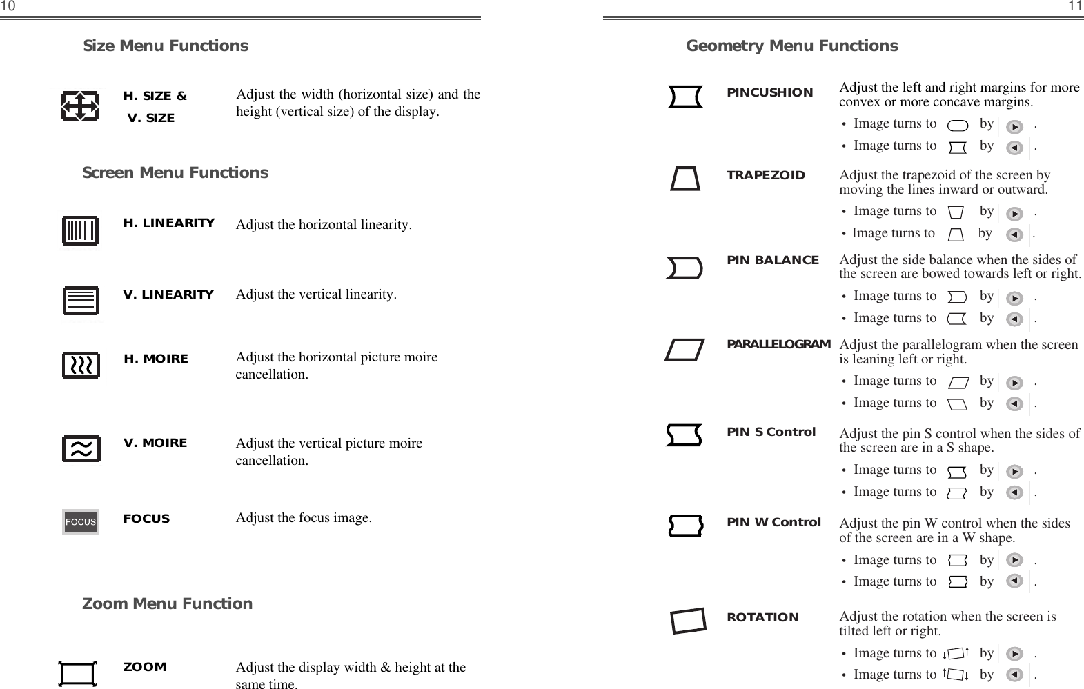 1110Geometry Menu FunctionsAdjust the left and right margins for moreconvex or more concave margins.• Image turns to            by           .• Image turns to            by           . Adjust the trapezoid of the screen bymoving the lines inward or outward.• Image turns to            by           .•Image turns to            by           . Adjust the side balance when the sides ofthe screen are bowed towards left or right.• Image turns to            by           .• Image turns to            by           . Adjust the parallelogram when the screenis leaning left or right.• Image turns to            by           .• Image turns to            by           . Adjust the rotation when the screen istilted left or right.• Image turns to            by           .• Image turns to            by           .   Adjust the pin S control when the sides ofthe screen are in a S shape.• Image turns to            by           .• Image turns to            by           .   PINCUSHIONTRAPEZOIDPIN BALANCEROTATIONPIN S ControlPARALLELOGRAMAdjust the pin W control when the sidesof the screen are in a W shape.• Image turns to            by           .• Image turns to            by           .   PIN W ControlSize Menu FunctionsScreen Menu FunctionsAdjust the width (horizontal size) and theheight (vertical size) of the display.H. SIZE &amp;    V. SIZE    Adjust the horizontal picture moirecancellation.Adjust the vertical picture moirecancellation.H. MOIREV. MOIREAdjust the focus image.FOCUSH. LINEARITYV. LINEARITYAdjust the horizontal linearity.Zoom Menu FunctionZOOM Adjust the display width &amp; height at thesame time.Adjust the vertical linearity.