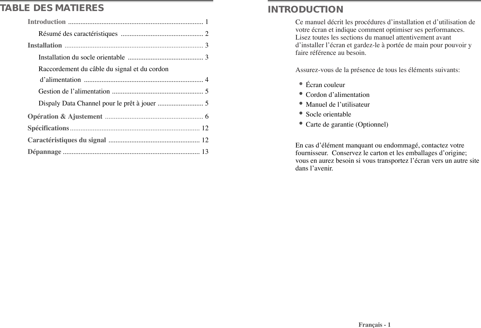 Ce manuel dŽcrit les procŽdures dÕinstallation et dÕutilisation devotre Žcran et indique comment optimiser ses performances.Lisez toutes les sections du manuel attentivement avantdÕinstaller lÕŽcran et gardez-le ˆ portŽe de main pour pouvoir yfaire rŽfŽrence au besoin. Assurez-vous de la prŽsence de tous les ŽlŽments suivants: ¥ƒcran couleur ¥Cordon dÕalimentation ¥Manuel de lÕutilisateur¥Socle orientable ¥Carte de garantie (Optionnel) En cas dÕŽlŽment manquant ou endommagŽ, contactez votrefournisseur.  Conservez le carton et les emballages dÕorigine;vous en aurez besoin si vous transportez lÕŽcran vers un autre sitedans lÕavenir.Fran•ais - 1TABLE DES MATIERES INTRODUCTIONIntroduction ............................................................................. 1RŽsumŽ des caractŽristiques  ............................................... 2Installation  ............................................................................... 3Installation du socle orientable  ........................................... 3Raccordement du c‰ble du signal et du cordon  dÕalimentation .................................................................... 4Gestion de lÕalimentation .................................................... 5Dispaly Data Channel pour le pr•t ˆ jouer .......................... 5OpŽration &amp; Ajustement ........................................................ 6SpŽcifications .......................................................................... 12CaractŽristiques du signal .................................................... 12DŽpannage .............................................................................. 13