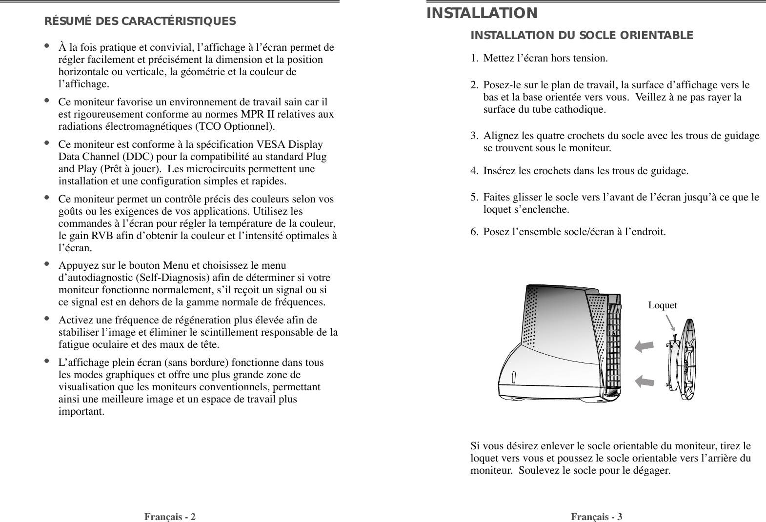 INSTALLATION DU SOCLE ORIENTABLE1. Mettez lÕŽcran hors tension. 2. Posez-le sur le plan de travail, la surface dÕaffichage vers lebas et la base orientŽe vers vous.  Veillez ˆ ne pas rayer lasurface du tube cathodique. 3. Alignez les quatre crochets du socle avec les trous de guidagese trouvent sous le moniteur.4. InsŽrez les crochets dans les trous de guidage. 5. Faites glisser le socle vers lÕavant de lÕŽcran jusquÕˆ ce que leloquet sÕenclenche. 6. Posez lÕensemble socle/Žcran ˆ lÕendroit.RÉSUMÉ DES CARACTÉRISTIQUES                              ¥Ë la fois pratique et convivial, lÕaffichage ˆ lÕŽcran permet derŽgler facilement et prŽcisŽment la dimension et la positionhorizontale ou verticale, la gŽomŽtrie et la couleur delÕaffichage. ¥Ce moniteur favorise un environnement de travail sain car ilest rigoureusement conforme au normes MPR II relatives auxradiations ŽlectromagnŽtiques (TCO Optionnel).¥Ce moniteur est conforme ˆ la spŽcification VESA DisplayData Channel (DDC) pour la compatibilitŽ au standard Plugand Play (Pr•t ˆ jouer).  Les microcircuits permettent uneinstallation et une configuration simples et rapides.  ¥Ce moniteur permet un contr™le prŽcis des couleurs selon vosgožts ou les exigences de vos applications. Utilisez lescommandes ˆ lÕŽcran pour rŽgler la tempŽrature de la couleur,le gain RVB afin dÕobtenir la couleur et lÕintensitŽ optimales ˆlÕŽcran.¥Appuyez sur le bouton Menu et choisissez le menudÕautodiagnostic (Self-Diagnosis) afin de dŽterminer si votremoniteur fonctionne normalement, sÕil re•oit un signal ou sice signal est en dehors de la gamme normale de frŽquences.¥Activez une frŽquence de rŽgŽneration plus ŽlevŽe afin destabiliser lÕimage et Žliminer le scintillement responsable de lafatigue oculaire et des maux de t•te.  ¥LÕaffichage plein Žcran (sans bordure) fonctionne dans tousles modes graphiques et offre une plus grande zone devisualisation que les moniteurs conventionnels, permettantainsi une meilleure image et un espace de travail plusimportant. Fran•ais - 2 Fran•ais - 3INSTALLATIONSi vous dŽsirez enlever le socle orientable du moniteur, tirez leloquet vers vous et poussez le socle orientable vers lÕarri•re dumoniteur.  Soulevez le socle pour le dŽgager.Loquet